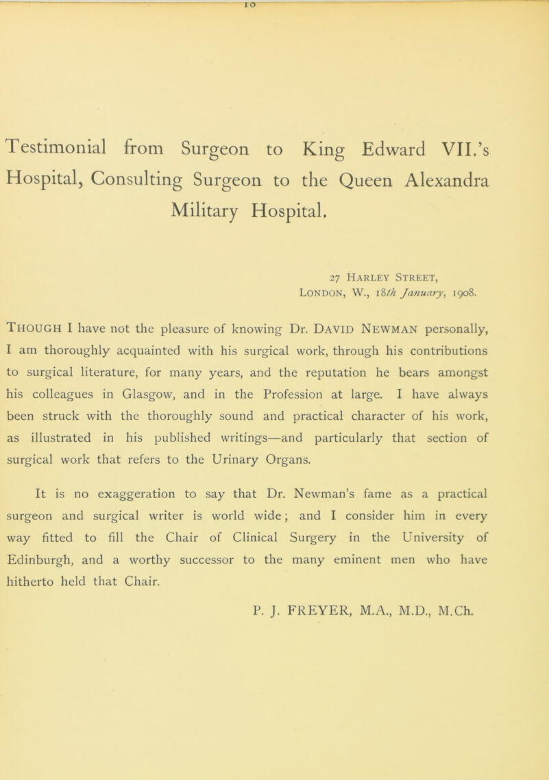 Testimonial from Surgeon to King Edward VII.’s Hospital, Consulting Surgeon to the Queen Alexandra Military Hospital. 27 Harley Street, London, W., 18M January, 1908. THOUGH I have not the pleasure of knowing Dr. David Newman personally, I am thoroughly acquainted with his surgical work, through his contributions to surgical literature, for many years, and the reputation he bears amongst his colleagues in Glasgow, and in the Profession at large. I have always been struck with the thoroughly sound and practical character of his work, as illustrated in his published writings—and particularly that section of surgical work that refers to the Urinary Organs. It is no exaggeration to say that Dr. Newman’s fame as a practical surgeon and surgical writer is world wide; and I consider him in every way fitted to fill the Chair of Clinical Surgery in the University of Edinburgh, and a worthy successor to the many eminent men who have hitherto held that Chair. P. J. FREYER, M.A., M.D., M.Ch.