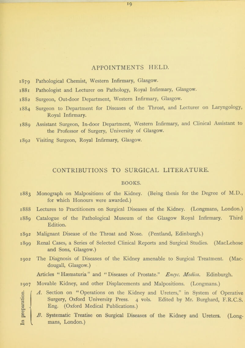 In preparation. APPOINTMENTS HELD. 1879 Pathological Chemist, Western Infirmary, Glasgow. 1881 Pathologist and Lecturer on Pathology, Royal Infirmary, Glasgow. 1882 Surgeon, Out-door Department, Western Infirmary, Glasgow. 1884 Surgeon to Department for Diseases of the Throat, and Lecturer on Laryngology, Royal Infirmary. 1889 Assistant Surgeon, In-door Department, Western Infirmary, and Clinical Assistant to the Professor of Surgery, University of Glasgow. 1892 Visiting Surgeon, Royal Infirmary, Glasgow. CONTRIBUTIONS TO SURGICAL LITERATURE. BOOKS. 1883 Monograph on Malpositions of the Kidney. (Being thesis for the Degree of M.D., for which Honours were awarded.) 1888 Lectures to Practitioners on Surgical Diseases of the Kidney. (Longmans, London.) 1889 Catalogue of the Pathological Museum of the Glasgow Royal Infirmary. Third Edition. 1892 Malignant Disease of the Throat and Nose. (Pentland, Edinburgh.) 1899 Renal Cases, a Series of Selected Clinical Reports and Surgical Studies. (MacLehose and Sons, Glasgow.) 1902 The Diagnosis of Diseases of the Kidney amenable to Surgical Treatment. (Mac- dougall, Glasgow.) Articles “ Hsematuria ” and “ Diseases of Prostate.” Encyc. Medica. Edinburgh. 1907 Movable Kidney, and other Displacements and Malpositions. (Longmans.) A. Section on “ Operations on the Kidney and Ureters,” in System of Operative Surgery, Oxford University Press. 4 vols. Edited by Mr. Burghard, F.R.C.S. Eng. (Oxford Medical Publications.) B. Systematic Treatise on Surgical Diseases of the Kidney and Ureters. (Long- k mans, London.)