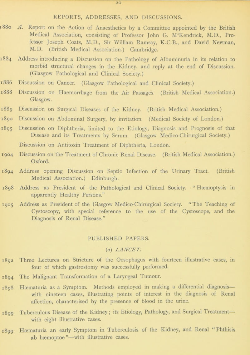 REPORTS, ADDRESSES, AND DISCUSSIONS. 1880 A. Report on the Action of Anaesthetics by a Committee appointed by the British Medical Association, consisting of Professor John G. M‘Kendrick, M.D., Pro- fessor Joseph Coats, M.D., Sir William Ramsay, K.C.B., and David Newman, M.D. (British Medical Association.) Cambridge. 1884 Address introducing a Discussion on the Pathology of Albuminuria in its relation to morbid structural changes in the Kidney, and reply at the end of Discussion. (Glasgow Pathological and Clinical Society.) 1886 Discussion on Cancer. (Glasgow Pathological and Clinical Society.) 1888 Discussion on Haemorrhage from the Air Passages. (British Medical Association.) Glasgow. 1889 Discussion on Surgical Diseases of the Kidney. (British Medical Association.) 1890 Discussion on Abdominal Surgery, by invitation. (Medical Society of London.) 1895 Discussion on Diphtheria, limited to the Etiology, Diagnosis and Prognosis of that Disease and its Treatments by Serum. (Glasgow Medico-Chirurgical Society.) Discussion on Antitoxin Treatment of Diphtheria, London. 1904 Discussion on the Treatment of Chronic Renal Disease. (British Medical Association.) Oxford. 1894 Address opening Discussion on Septic Infection of the Urinary Tract. (British Medical Association.) Edinburgh. 1898 Address as President of the Pathological and Clinical Society. “ Haemoptysis in apparently Healthy Persons.” 1905 Address as President of the Glasgow Medico-Chirurgical Society. “The Teaching of Cystoscopy, with special reference to the use of the Cystoscope, and the Diagnosis of Renal Disease.” PUBLISHED PAPERS. (a) LANCET. 1892 Three Lectures on Stricture of the Oesophagus with fourteen illustrative cases, in four of which gastrostomy was successfully performed. 1894 The Malignant Transformation of a Laryngeal Tumour. 1898 Haematuria as a Symptom. Methods employed in making a differential diagnosis— with nineteen cases, illustrating points of interest in the diagnosis of Renal affection, characterised by the presence of blood in the urine. 1899 Tuberculous Disease of the Kidney; its Etiology, Pathology, and Surgical Treatment— with eight illustrative cases. 1899 Haematuria an early Symptom in Tuberculosis of the Kidney, and Renal “Phthisis ab haemoptoe ”—with illustrative cases.