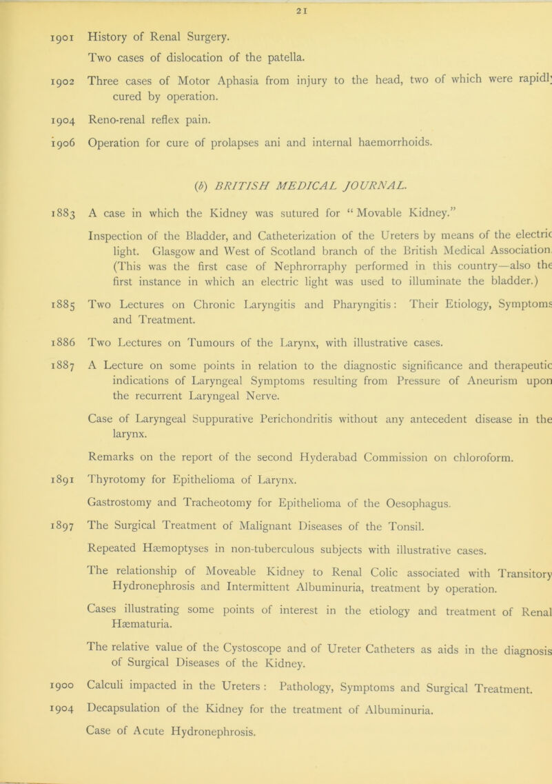 1901 History of Renal Surgery. Two cases of dislocation of the patella. 1902 Three cases of Motor Aphasia from injury to the head, two of which were rapidh cured by operation. 1904 Reno-renal reflex pain. 1906 Operation for cure of prolapses ani and internal haemorrhoids. (b) BRITISH MEDICAL JOURNAL. 1883 A case in which the Kidney was sutured for “Movable Kidney.” Inspection of the Bladder, and Catheterization of the Ureters by means of the electric light. Glasgow and West of Scotland branch of the British Medical Association (This was the first case of Nephrorraphy performed in this country—also the first instance in which an electric light was used to illuminate the bladder.) 1885 Two Lectures on Chronic Laryngitis and Pharyngitis: Their Etiology, Symptoms and Treatment. 1886 Two Lectures on Tumours of the Larynx, with illustrative cases. 1887 A Lecture on some points in relation to the diagnostic significance and therapeutic indications of Laryngeal Symptoms resulting from Pressure of Aneurism upon the recurrent Laryngeal Nerve. Case of Laryngeal Suppurative Perichondritis without any antecedent disease in the larynx. Remarks on the report of the second Hyderabad Commission on chloroform. 1891 Thyrotomy for Epithelioma of Larynx. Gastrostomy and Tracheotomy for Epithelioma of the Oesophagus. 1897 The Surgical Treatment of Malignant Diseases of the Tonsil. Repeated Haemoptyses in non-tuberculous subjects with illustrative cases. The relationship of Moveable Kidney to Renal Colic associated with Transitory Hydronephrosis and Intermittent Albuminuria, treatment by operation. Cases illustrating some points of interest in the etiology and treatment of Renal Hsematuria. The relative value of the Cystoscope and of Ureter Catheters as aids in the diagnosis of Surgical Diseases of the Kidney. 1900 Calculi impacted in the Ureters : Pathology, Symptoms and Surgical Treatment. 1904 Decapsulation of the Kidney for the treatment of Albuminuria. Case of Acute Hydronephrosis.