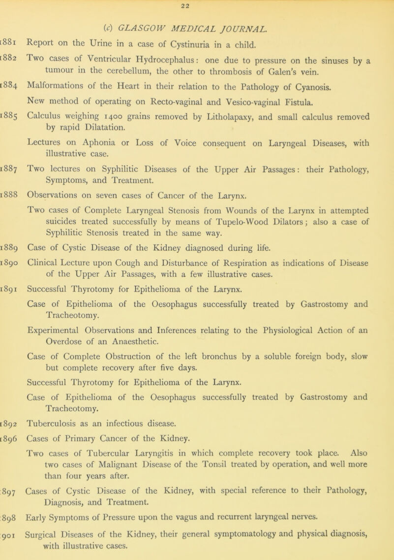 (c) GLASGOW MEDICAL JOURNAL. [881 Report on the Urine in a case of Cystinuria in a child. [882 Two cases of Ventricular Hydrocephalus: one due to pressure on the sinuses by a tumour in the cerebellum, the other to thrombosis of Galen’s vein. 1884 Malformations of the Heart in their relation to the Pathology of Cyanosis. New method of operating on Recto-vaginal and Vesico-vaginal Fistula. 1885 Calculus weighing 1400 grains removed by Litholapaxy, and small calculus removed by rapid Dilatation. Lectures on Aphonia or Loss of Voice consequent on Laryngeal Diseases, with illustrative case. 1887 Two lectures on Syphilitic Diseases of the Upper Air Passages: their Pathology, Symptoms, and Treatment. 1888 Observations on seven cases of Cancer of the Larynx. Two cases of Complete Laryngeal Stenosis from Wounds of the Larynx in attempted suicides treated successfully by means of Tupelo-Wood Dilators; also a case of Syphilitic Stenosis treated in the same way. 1889 Case of Cystic Disease of the Kidney diagnosed during life. 1890 Clinical Lecture upon Cough and Disturbance of Respiration as indications of Disease of the Upper Air Passages, with a few illustrative cases. 1891 Successful Thyrotomy for Epithelioma of the Larynx. Case of Epithelioma of the Oesophagus successfully treated by Gastrostomy and Tracheotomy. Experimental Observations and Inferences relating to the Physiological Action of an Overdose of an Anaesthetic. Case of Complete Obstruction of the left bronchus by a soluble foreign body, slow but complete recovery after five days. Successful Thyrotomy for Epithelioma of the Larynx. Case of Epithelioma of the Oesophagus successfully treated by Gastrostomy and Tracheotomy. 1892 Tuberculosis as an infectious disease. [896 Cases of Primary Cancer of the Kidney. Two cases of Tubercular Laryngitis in which complete recovery took place. Also two cases of Malignant Disease of the Tonsil treated by operation, and well more than four years after. 897 Cases of Cystic Disease of the Kidney, with special reference to their Pathology, Diagnosis, and Treatment. 898 Early Symptoms of Pressure upon the vagus and recurrent laryngeal nerves. 901 Surgical Diseases of the Kidney, their general symptomatology and physical diagnosis, with illustrative cases.