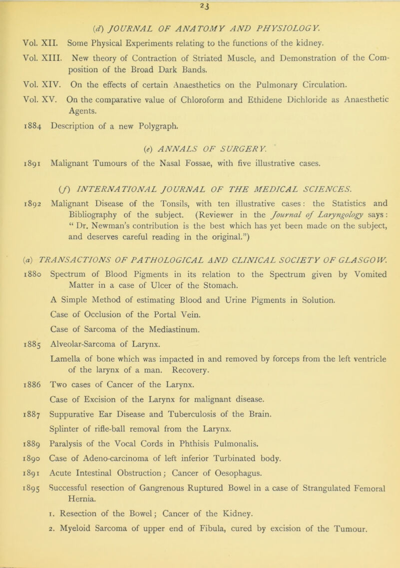 (d) JOURNAL OF ANATOMY AND PHYSIOLOGY. Vol. XII. Some Physical Experiments relating to the functions of the kidney. Vol. XIII. New theory of Contraction of Striated Muscle, and Demonstration of the Com- position of the Broad Dark Bands. Vol. XIV. On the effects of certain Anaesthetics on the Pulmonary Circulation. Vol. XV. On the comparative value of Chloroform and Ethidene Dichloride as Anaesthetic Agents. 1884 Description of a new Polygraph. (0 ANNALS OF SURGERY. 1891 Malignant Tumours of the Nasal Fossae, with five illustrative cases. (/) INTERNATIONAL JOURNAL OF THE MEDICAL SCIENCES. 1892 Malignant Disease of the Tonsils, with ten illustrative cases: the Statistics and Bibliography of the subject. (Reviewer in the Jourtial oj Laryngology says: “ Dr. Newman’s contribution is the best which has yet been made on the subject, and deserves careful reading in the original.”) {a) TRANSACTIONS OF PATHOLOGICAL AND CLINICAL SOCIETY OF GLASGOW. 1880 Spectrum of Blood Pigments in its relation to the Spectrum given by Vomited Matter in a case of Ulcer of the Stomach. A Simple Method of estimating Blood and Urine Pigments in Solution. Case of Occlusion of the Portal Vein. Case of Sarcoma of the Mediastinum. 1885 Alveolar-Sarcoma of Larynx. Lamella of bone which was impacted in and removed by forceps from the left ventricle of the larynx of a man. Recovery. 1886 Two cases of Cancer of the Larynx. Case of Excision of the Larynx for malignant disease. 1887 Suppurative Ear Disease and Tuberculosis of the Brain. Splinter of rifle-ball removal from the Larynx. 1889 Paralysis of the Vocal Cords in Phthisis Pulmonalis. 1890 Case of Adeno-carcinoma of left inferior Turbinated body. 1891 Acute Intestinal Obstruction; Cancer of Oesophagus. 1895 Successful resection of Gangrenous Ruptured Bowel in a case of Strangulated Femoral Hernia. 1. Resection of the Bowel; Cancer of the Kidney. 2. Myeloid Sarcoma of upper end of Fibula, cured by excision of the Tumour.