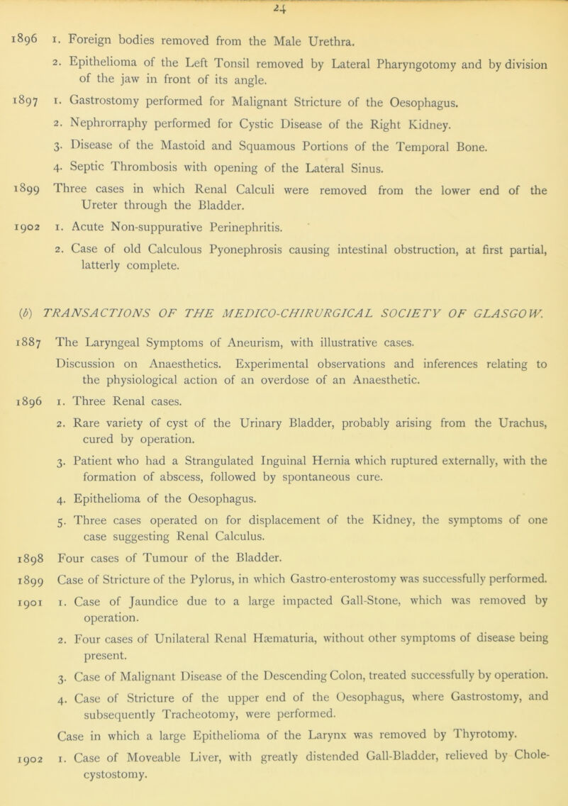 1896 i. Foreign bodies removed from the Male Urethra. 2. Epithelioma of the Left Tonsil removed by Lateral Pharyngotomy and by division of the jaw in front of its angle. 1897 1. Gastrostomy performed for Malignant Stricture of the Oesophagus. 2. Nephrorraphy performed for Cystic Disease of the Right Kidney. 3. Disease of the Mastoid and Squamous Portions of the Temporal Bone. 4. Septic Thrombosis with opening of the Lateral Sinus. 1899 I hree cases in which Renal Calculi were removed from the lower end of the Ureter through the Bladder. 1902 1. Acute Non-suppurative Perinephritis. 2. Case of old Calculous Pyonephrosis causing intestinal obstruction, at first partial, latterly complete. (<b) TRANSACTIONS OF THE MEDICO-CHIRURGICAL SOCIETY OF GLASGOW. 1887 The Laryngeal Symptoms of Aneurism, with illustrative cases. Discussion on Anaesthetics. Experimental observations and inferences relating to the physiological action of an overdose of an Anaesthetic. 1896 1. Three Renal cases. 2. Rare variety of cyst of the Urinary Bladder, probably arising from the Urachus, cured by operation. 3. Patient who had a Strangulated Inguinal Hernia which ruptured externally, with the formation of abscess, followed by spontaneous cure. 4. Epithelioma of the Oesophagus. 5. Three cases operated on for displacement of the Kidney, the symptoms of one case suggesting Renal Calculus. 1898 Four cases of Tumour of the Bladder. 1899 Case of Stricture of the Pylorus, in which Gastro-enterostomy was successfully performed. 1901 1. Case of Jaundice due to a large impacted Gall-Stone, which was removed by operation. 2. Four cases of Unilateral Renal Haematuria, without other symptoms of disease being present. 3. Case of Malignant Disease of the Descending Colon, treated successfully by operation. 4. Case of Stricture of the upper end of the Oesophagus, where Gastrostomy, and subsequently Tracheotomy, were performed. Case in which a large Epithelioma of the Larynx was removed by d hyrotomy. 1902 1. Case of Moveable Liver, with greatly distended Gall-Bladder, relieved by Chole- cystostomy.