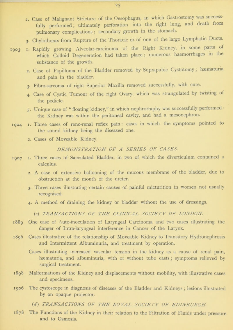 2. Case of Malignant Stricture of the Oesophagus, in which Gastrostomy was success- fully performed; ultimately perforation into the right lung, and death from pulmonary complications; secondary growth in the stomach. 3. Chylothorax from Rupture of the Thoracic or of one of the large Lymphatic Ducts. 1903 1. Rapidly growing Alveolar-carcinoma of the Right Kidney, in some parts of which Colloid Degeneration had taken place; numerous haemorrhages in the substance of the growth. 2. Case of Papilloma of the Bladder removed by Suprapubic Cystotomy; haematuria and pain in the bladder. 3. Fibro-sarcoma of right Superior Maxilla removed successfully, with cure. 4. Case of Cystic Tumour of the right Ovary, which was strangulated by twisting of the pedicle. 5. Unique case of “floating kidney,” in which nephrorraphy was successfully performed: the Kidney was within the peritoneal cavity, and had a mesonephron. 1904 1. Three cases of reno-renal reflex pain: cases in which the symptoms pointed to the sound kidney being the diseased one. 2. Cases of Moveable Kidney. DEMONSTRATION OF A SERIES OF CASES. 1907 1. Three cases of Sacculated Bladder, in two of which the diverticulum contained a calculus. 2. A case of extensive ballooning of the mucous membrane of the bladder, due to obstruction at the mouth of the ureter. 3. Three cases illustrating certain causes of painful micturition in women not usually recognised. 4. A method of draining the kidney or bladder without the use of dressings. (c) TRANSACTIONS OF THE CLINICAL SOCIETY OF LONDON 1889 One case of Auto-inoculation of Laryngeal Carcinoma and two cases illustrating the danger of Intra-laryngeal interference in Cancer of the Larynx. 1896 Cases illustrative of the relationship of Moveable Kidney to Transitory Hydronephrosis and Intermittent Albuminuria, and treatment by operation. Cases illustrating increased vascular tension in the kidney as a cause of renal pain, haematuria, and albuminuria, with or without tube casts; symptoms relieved by surgical treatment. 1898 Malformations of the Kidney and displacements without mobility, with illustrative cases and specimens. 1906 The cystoscope in diagnosis of diseases of the Bladder and Kidneys; lesions illustrated by an opaque projector. (d) TRANSACTIONS OF THE ROYAL SOCIETY OF EDINBURGH. 1878 The Functions of the Kidney in their relation to the Filtration of Fluids under pressure and to Osmosis.