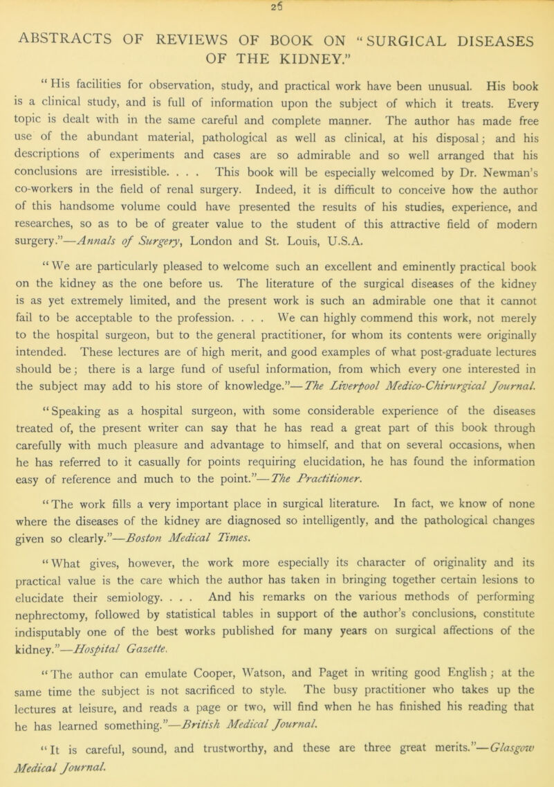 ABSTRACTS OF REVIEWS OF BOOK ON “SURGICAL DISEASES OF THE KIDNEY.” “ His facilities for observation, study, and practical work have been unusual. His book is a clinical study, and is full of information upon the subject of which it treats. Every topic is dealt with in the same careful and complete manner. The author has made free use of the abundant material, pathological as well as clinical, at his disposal; and his descriptions of experiments and cases are so admirable and so well arranged that his conclusions are irresistible. . . . This book will be especially welcomed by Dr. Newman’s co-workers in the field of renal surgery. Indeed, it is difficult to conceive how the author of this handsome volume could have presented the results of his studies, experience, and researches, so as to be of greater value to the student of this attractive field of modern surgery.”—Annals of Surgery, London and St. Louis, U.S.A. “We are particularly pleased to welcome such an excellent and eminently practical book on the kidney as the one before us. The literature of the surgical diseases of the kidney is as yet extremely limited, and the present work is such an admirable one that it cannot fail to be acceptable to the profession. . . . We can highly commend this work, not merely to the hospital surgeon, but to the general practitioner, for whom its contents were originally intended. These lectures are of high merit, and good examples of what post-graduate lectures should be; there is a large fund of useful information, from which every one interested in the subject may add to his store of knowledge.”—The Liverpool Medico-Chirurgical Journal. “ Speaking as a hospital surgeon, with some considerable experience of the diseases treated of, the present writer can say that he has read a great part of this book through carefully with much pleasure and advantage to himself, and that on several occasions, when he has referred to it casually for points requiring elucidation, he has found the information easy of reference and much to the point.”—The Practitioner. “The work fills a very important place in surgical literature. In fact, we know of none where the diseases of the kidney are diagnosed so intelligently, and the pathological changes given so clearly.”—Boston Medical Times. “ What gives, however, the work more especially its character of originality and its practical value is the care which the author has taken in bringing together certain lesions to elucidate their semiology. . . . And his remarks on the various methods of performing nephrectomy, followed by statistical tables in support of the author’s conclusions, constitute indisputably one of the best works published for many years on surgical affections of the kidney.”—Hospital Gazette. “ The author can emulate Cooper, Watson, and Paget in writing good English; at the same time the subject is not sacrificed to style. The busy practitioner who takes up the lectures at leisure, and reads a page or two, will find when he has finished his reading that he has learned something.”—British Medical Journal. “It is careful, sound, and trustworthy, and these are three great merits.”—Glasgow Medical Journal.