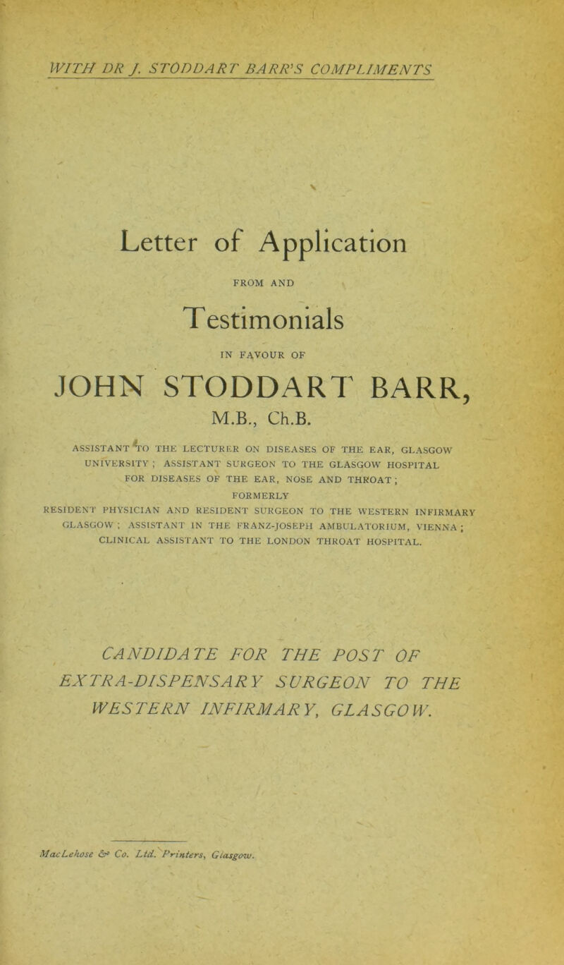 Letter of Application FROM AND Testimonials IN FAVOUR OF JOHN STODDART BARR, M.B., Ch.B. ASSISTANT Ao THE LECTURER ON DISEASES OF THE EAR, GLASGOW UNIVERSITY; ASSISTANT SURGEON TO THE GLASGOW HOSPITAL FOR DISEASES OF THE EAR, NOSE AND THROAT; FORMERLY RESIDENT PHYSICIAN AND RESIDENT SURGEON TO THE WESTERN INFIRMARY GLASGOW; ASSISTANT IN THE FRANZ-JOSEPH AMBULATOR IUM, VIENNA; CLINICAL ASSISTANT TO THE LONDON THROAT HOSPITAL. CANDIDATE FOR THE POST OF EXTRA-DISPENSARY SURGEON TO THE WESTERN INFIRMARY, GLASGOW. MacLeliose & Co. Ltd. Printers, Glasgow.