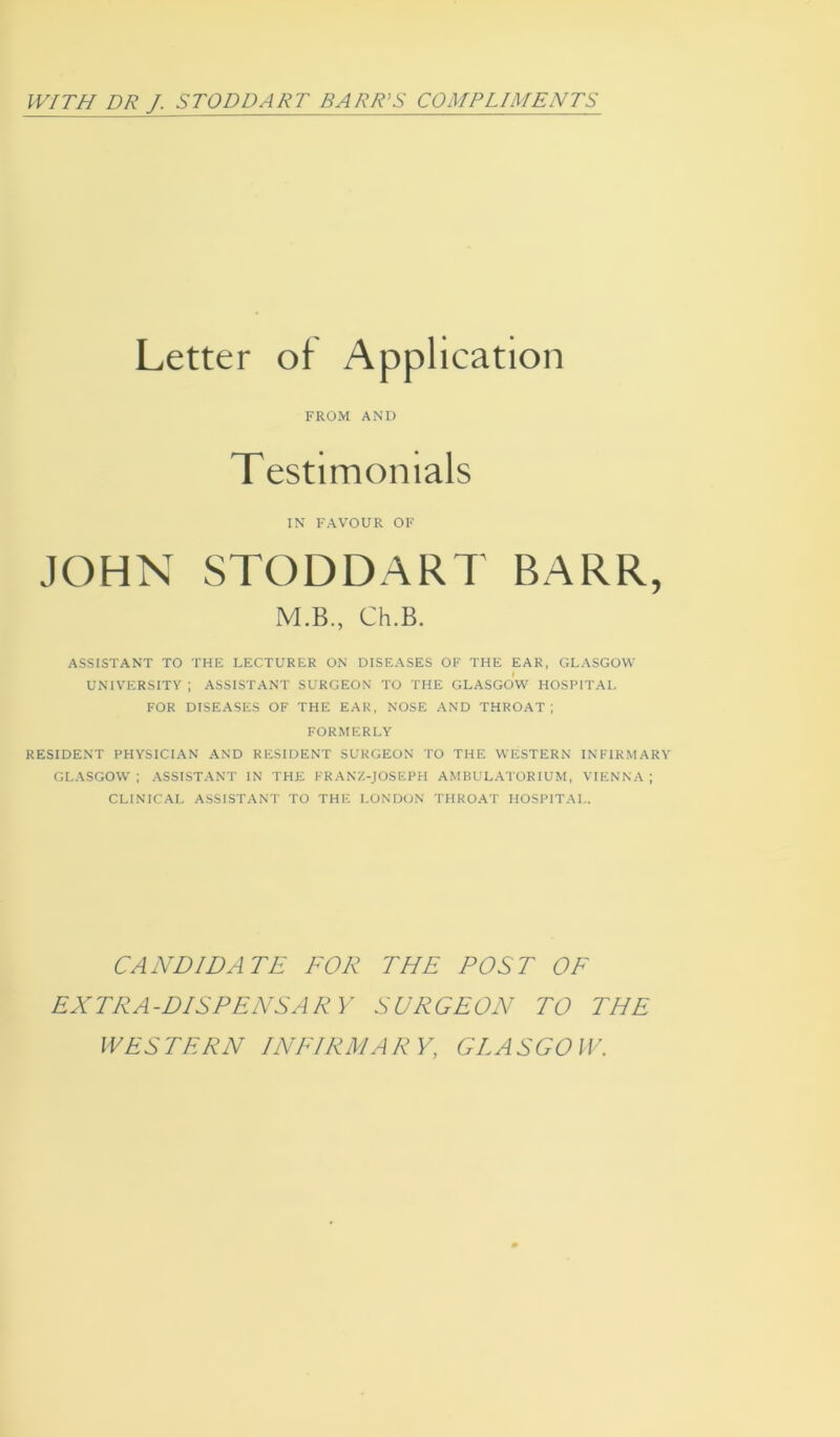 Letter oi Application FROM AND Testimonials IN FAVOUR OF JOHN STODDART BARR, M.B., Ch.B. ASSISTANT TO THE LECTURER ON DISEASES OF THE EAR, GLASGOW UNIVERSITY ; ASSISTANT SURGEON TO THE GLASGOW HOSPITAL FOR DISEASES OF THE EAR, NOSE AND THROAT ; FORMERLY RESIDENT PHYSICIAN AND RESIDENT SURGEON TO THE WESTERN INFIRMARY GLASGOW; ASSISTANT IN THE FRANZ-JOSEPH AMBULATOR IUM, VIENNA; CLINICAL ASSISTANT TO THE LONDON THROAT HOSPITAL. CANDIDATE FOR THE POST OF EXTRA-DISPENSARY SURGEON TO THE WESTERN INFIRMARY, GLASGOW.