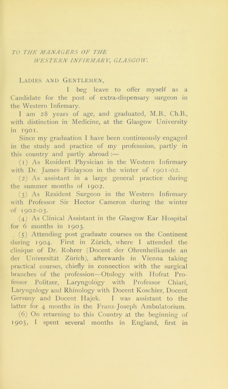 TO THE MANAGERS OF THE WESTERN INFIRMARY, GLASGOW. Ladies and Gentlemen, I beg leave to offer myself as a Candidate for the post of extra-dispensary surgeon in the Western Infirmary. I am 28 years of age, and graduated, M.B., Ch.B., with distinction in Medicine, at the Glasgow University in 1-901. Since my graduation I have been continuously engaged in the study and practice of my professsion, partly in this country and partly abroad :— (1) As Resident Physician in the Western Infirmary with Dr. James Finlayson in the winter of 1901-02. (2) As assistant in a large general practice during the summer months of 1902. (3) As Resident Surgeon in the Western Infirmary with Professor Sir Hector Cameron during the winter of 1902-03. (4) As Clinical Assistant in the Glasgow Ear Hospital for 6 months in 1903. (5) Attending post graduate courses on the Continent during [904. First in Zurich, where I attended the clinique of Dr. Rohrer (Docent der Ohrenheilkunde an der Universitat Zurich), afterwards in Vienna taking practical courses, chiefly in connection with the surgical branches of the profession—Otology with Hofrat Pro- fessor Politzer, Laryngology with Professor Chiari, Laryngology and Rhinology with Docent Koschier, Docent Gersuny and Docent Hajek. I was assistant to the latter for 4 months in the Franz-Joseph Ambulatorium. (6) On returning to this Country at the beginning of