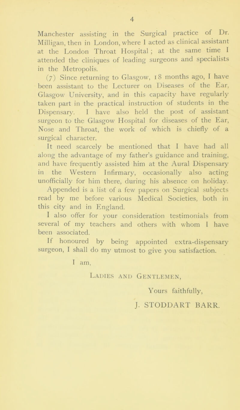 Manchester assisting in the Surgical practice of Dr. Milligan, then in London, where 1 acted as clinical assistant at the London Throat Hospital ; at the same time I attended the cliniques of leading surgeons and specialists in the Metropolis. (7) Since returning to Glasgow, 1 8 months ago, I have been assistant to the Lecturer on Diseases of the Ear, Glasgow University, and in this capacity have regularly taken part in the practical instruction of students in the Dispensary. I have also held the post of assistant surgeon to the Glasgow Hospital for diseases of the Ear, Nose and Throat, the work of which is chiefly of a surgical character. It need scarcely be mentioned that I have had all along the advantage of my father’s guidance and training, and have frequently assisted him at the Aural Dispensary in the Western Infirmary, occasionally also acting unofficially for him there, during his absence on holiday. Appended is a list of a few papers on Surgical subjects read by me before various Medical Societies, both in this city and in England. I also offer for your consideration testimonials from several of my teachers and others with whom 1 have been associated. If honoured by being appointed extra-dispensary surgeon, I shall do my utmost to give you satisfaction. I am, Ladies and Gentlemen, Yours faithfully, J. STODDART BARR.