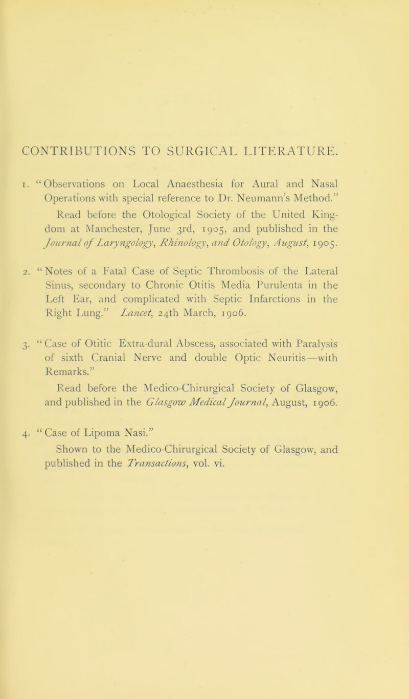 CONTRIBUTIONS TO SURGICAL LITERATURE. 1. “Observations on Local Anaesthesia for Aural and Nasal Operations with special reference to Dr. Neumann’s Method.” Read before the Otological Society of the United King- dom at Manchester, June 3rd, 1905, and published in the Journal of Laryngology, Rhinology, and Otology, August, 1905. 2. “Notes of a Fatal Case of Septic Thrombosis of the Lateral Sinus, secondary to Chronic Otitis Media Purulenta in the Left Ear, and complicated with Septic Infarctions in the Right Lung.” Lancet, 24th March, 1906. 3. “ Case of Otitic Extra-dural Abscess, associated with Paralysis of sixth Cranial Nerve and double Optic Neuritis—with Remarks.” Read before the Medico-Chirurgical Society of Glasgow, and published in the Glasgow Medical Journal, August, 1906. 4. “Case of Lipoma Nasi.” Shown to the Medico-Chirurgical Society of Glasgow, and published in the Transactions, vol. vi.