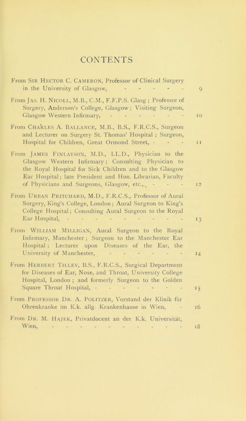 CONTENTS From Sir Hector C. Cameron, Professor of Clinical Surgery in the University of Glasgow, ..... g From Jas. H. Nicoll, M.B., C.M., F.F.P.S. Glasg ; Professor of Surgery, Anderson’s College, Glasgow; Visiting Surgeon, Glasgow Western Infirmary, - - - - - - io From Charles A. Ballance, M.B., B.S., F.R.C.S., Surgeon and Lecturer on Surgery St. Thomas’ Hospital ; Surgeon, Hospital for Children, Great Ormond Street, - - - 11 From James Finlayson, M.D., LL.D., Physician to the Glasgow Western Infirmary; Consulting Physician to the Royal Hospital for Sick Children and to the Glasgow Ear Hospital; late President and Hon. Librarian, Faculty of Physicians and Surgeons, Glasgow, etc.,N - - - 12 From Urban Pritchard, M.D., F.R.C.S., Professor of Aural Surgery, King’s College, London; Aural Surgeon to King’s College Hospital; Consulting Aural Surgeon to the Royal Ear Hospital, - - - - - - - - - 13 From William MILLIGAN, Aural Surgeon to the Royal Infirmary, Manchester ; Surgeon to the Manchester Ear Hospital ; Lecturer upon Diseases of the Ear, the University of Manchester, - - - - - - 14 From Herbert Tilley, B.S., F.R.C.S., Surgical Department for Diseases of Ear, Nose, and Throat, University College Hospital, London ; and formerly Surgeon to the Golden Square Throat Hospital, - - - - - - - 15 From Professor Dr. A. Politzer, Vorstand der Klinik fur Ohrenkranke im K.k. allg. Krankenhause in Wien, - 16 From Dr. M. Hajek, Privatclocent an der K.k. Universitat, Wien, 18