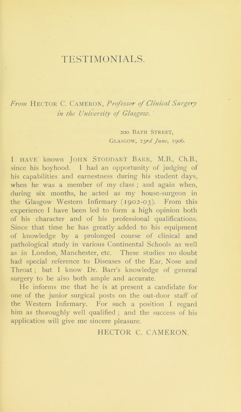 rnSTIMONIALS. From HECTOR C. Cameron, Professor of Clinical Surgery in the University of Glasgow. 200 Bath Street, Glasgow, 23rd June, 1906. I HAVE known John Stoddart Barr, M.B., Ch.B., since his boyhood. I had an opportunity of judging of his capabilities and earnestness during his student days, when he was a member of my class ; and again when, during six months, he acted as my house-surgeon in the Glasgow Western Infirmary (1902-03). From this experience I have been led to form a high opinion both of his character and of his professional qualifications. Since that time he has greatly added to his equipment of knowledge by a prolonged course of clinical and pathological study in various Continental Schools as well as in London, Manchester, etc. These studies no doubt had special reference to Diseases of the Ear, Nose and Throat ; but I know Dr. Barr’s knowledge of general surgery to be also both ample and accurate. He informs me that he is at present a candidate for one of the junior surgical posts on the out-door staff of the Western Infirmary. For such a position I regard him as thoroughly well qualified ; and the success of his application will give me sincere pleasure. HECTOR C. CAMERON.