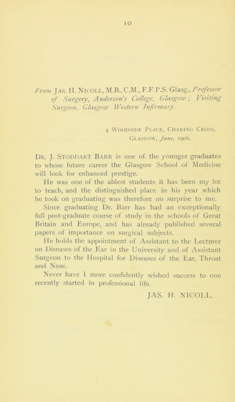 From Jas. H. NlCOLL, M.B., C.M., F.F.P.S. Glasg., Professor of Surgery, Anderson's College, Glasgow ; I isiting Surgeon, Glasgow Western hifirmary. 4 Woodside Place, Charing Cross, Glasgow, June, 1906. Dr. J. STODDART Barr is one of the younger graduates to whose future career the Glasgow School of Medicine will look for enhanced prestige. He was one of the ablest students it has been my lot to teach, and the distinguished place in his year which he took on graduating was therefore no surprise to me. Since graduating Dr. Barr has had an exceptionally full post-graduate course of study in the schools of Great Britain and Europe, and has already published several papers of importance on surgical subjects. He holds the appointment of Assistant to the Lecturer on Diseases of the Ear in the University and of Assistant Surgeon to the Hospital for Diseases of the Ear, Throat and Nose. Never have 1 more confidently wished success to one recently started in professional life. JAS. H. NlCOLL.