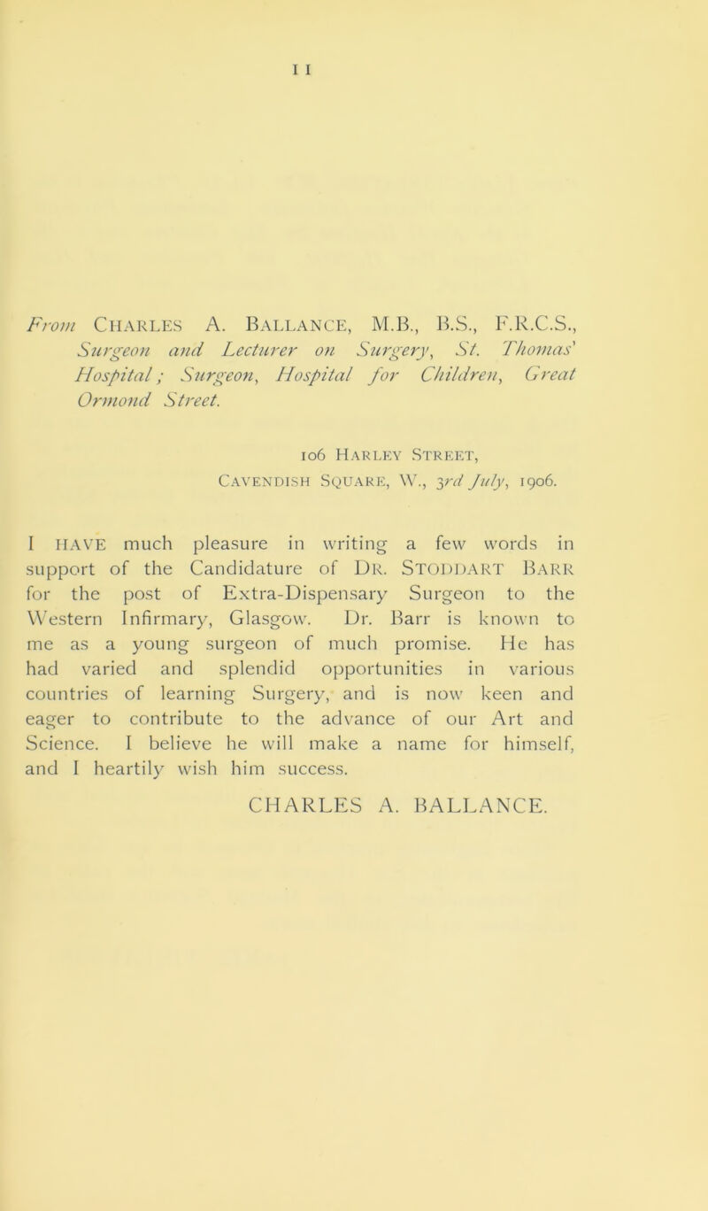 From Charles A. Ballance, M.B., B.S., F.R.C.S., Surgeon and Lecturer on Surgery, St. Thomas' Hospital; Surgeon, Hospital for Children, Great Ormond Street. 106 Harley Street, Cavendish Square, W., yd July, 1906. I HAVE much pleasure in writing a few words in support of the Candidature of Dk. Stoddart Barr for the post of Extra-Dispensary Surgeon to the Western Infirmary, Glasgow. Dr. Barr is known to me as a young surgeon of much promise. He has had varied and splendid opportunities in various countries of learning Surgery, and is now keen and eager to contribute to the advance of our Art and Science. I believe he will make a name for himself, and I heartily wish him success. CHARLES A. BALLANCE.