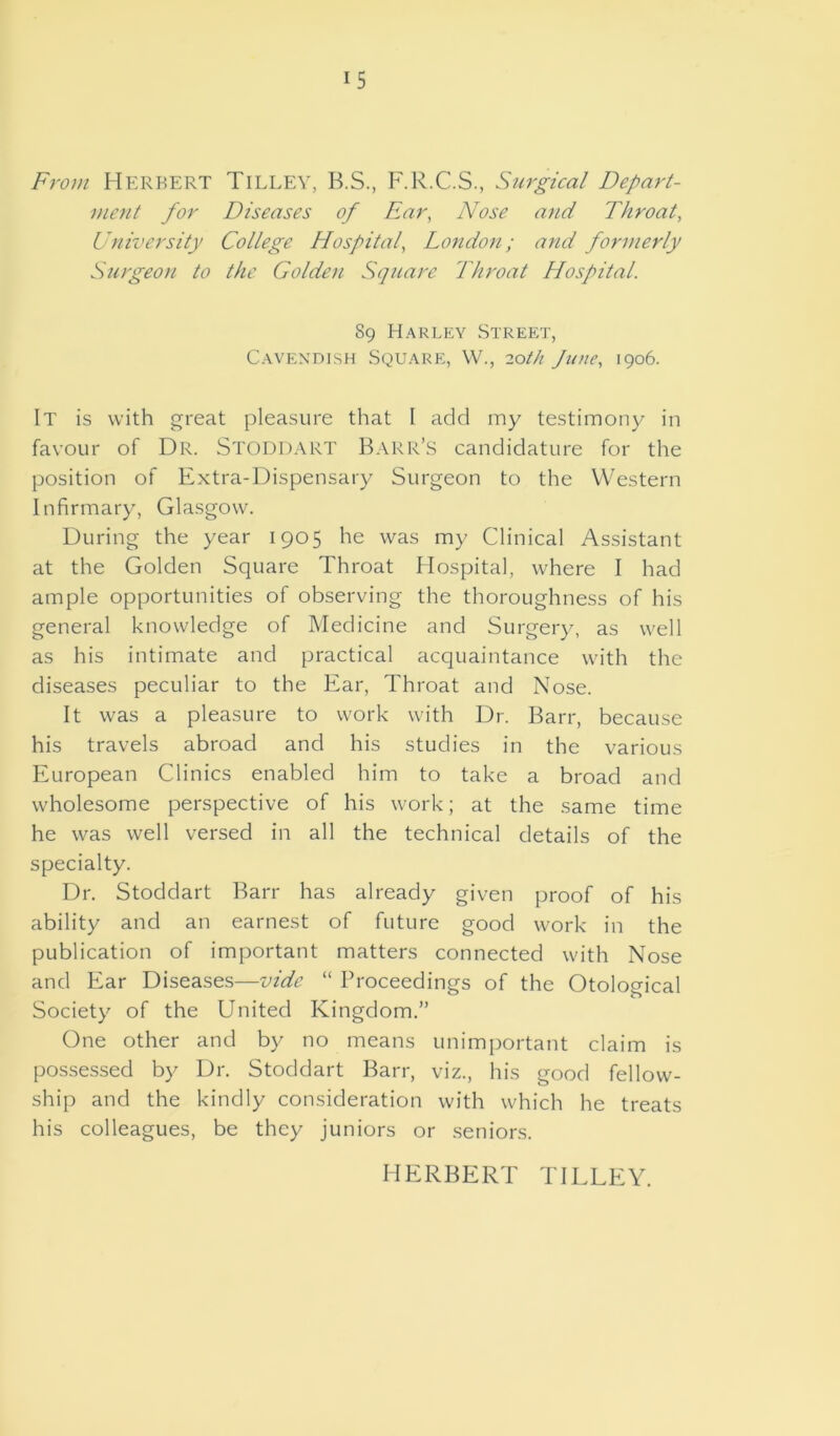 From Herbert Tilley, B.S., F.R.C.S., Surgical Depart- ment for Diseases of Ear, Nose and Throat, University College Hospital, London; and formerly Surgeon to the Golden Square Throat Hospital. 89 Harley Street, Cavendish Square, W., 20th June, 1906. It is with great pleasure that I add my testimony in favour of Dr. Stoddart Barr’S candidature for the position of Extra-Dispensary Surgeon to the Western Infirmary, Glasgow. During the year 1905 he was my Clinical Assistant at the Golden Square Throat Hospital, where I had ample opportunities of observing the thoroughness of his general knowledge of Medicine and Surgery, as well as his intimate and practical acquaintance with the diseases peculiar to the Ear, Throat and Nose. It was a pleasure to work with Dr. Barr, because his travels abroad and his studies in the various European Clinics enabled him to take a broad and wholesome perspective of his work; at the same time he was well versed in all the technical details of the specialty. Dr. Stoddart Barr has already given proof of his ability and an earnest of future good work in the publication of important matters connected with Nose and Ear Diseases—vide “ Proceedings of the Otological Society of the United Kingdom.” One other and by no means unimportant claim is possessed by Dr. Stoddart Barr, viz., his good fellow- ship and the kindly consideration with which he treats his colleagues, be they juniors or seniors. HERBERT TILLEY.