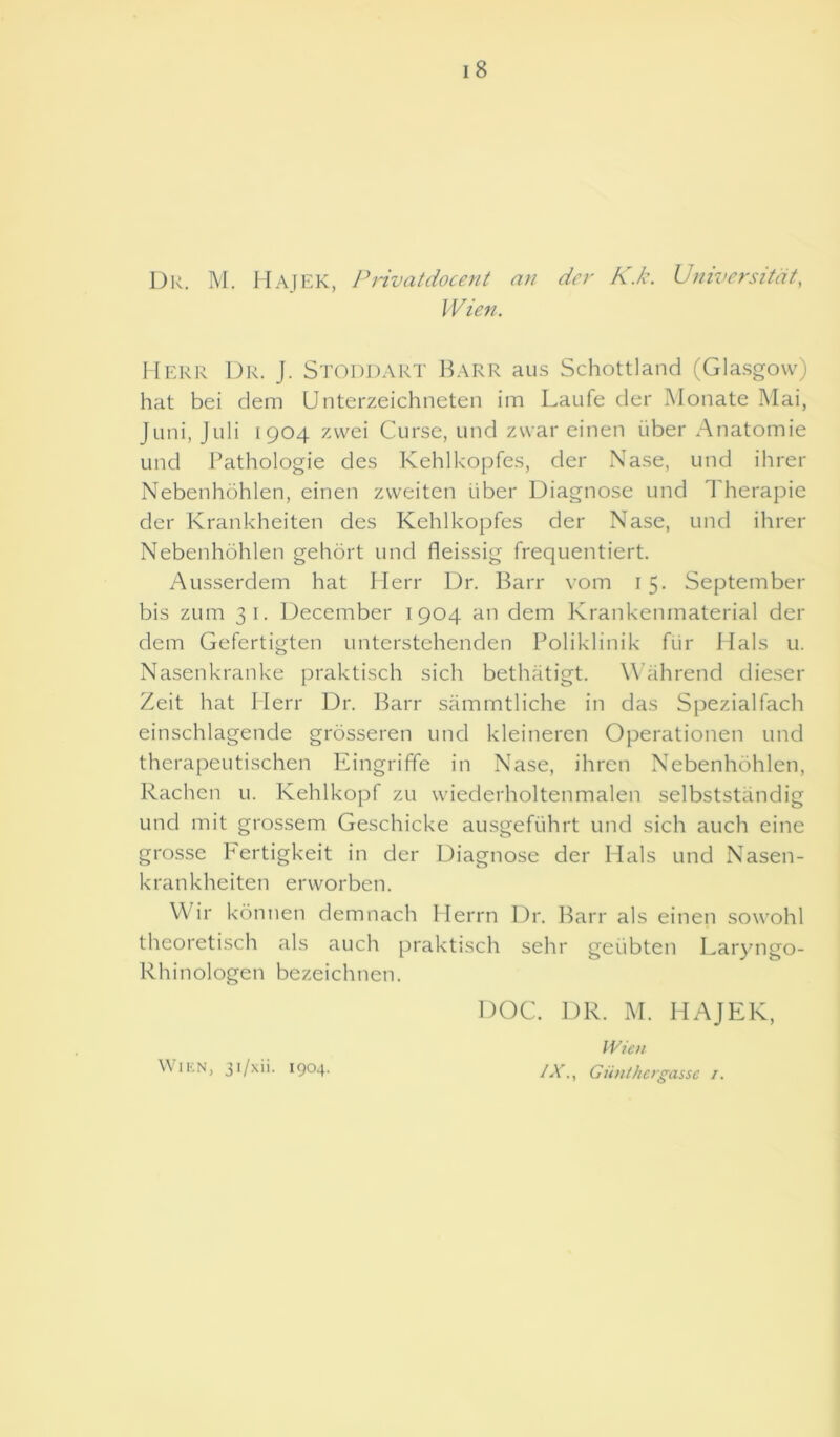 Dr. M. Hajek, Privatdocent an der K.k. Universitdt, IVten. Herr Dr. J. Stoddart Barr aus Schottland (Glasgow) hat bei dem Unterzeichneten im Laufe der Monate Mai, J uni, Juli [904 zvvei Curse, und zvvar einen liber Anatomie und Pathologie des Kehlkopfes, der Nase, und ihrer Nebenhohlen, einen zweiten liber Diagnose und Therapie der Krankheiten des Kehlkopfes der Nase, und ihrer Nebenhohlen gehort und fleissig frequentiert. Ausserdem hat Herr Dr. Barr vom 15. September bis zum 31. December 1904 an dem Krankenmaterial der dem Gefertigten unterstehenden Poliklinik fur Hals u. Nasenkranke praktisch sich bethatigt. Wahrend dieser Zeit hat Herr Dr. Barr sammtliche in das Spezialfach einschlagende grosseren und kleineren Operationen und therapeutischen Eingriffe in Nase, ihren Nebenhohlen, Rachen u. Kehlkopf zu wiederholtenmalen selbststandig und mit grossem Geschicke ausgefuhrt und sich auch eine grosse Fertigkeit in der Diagnose der Hals und Nasen- krankheiten envorben. VVir konnen demnach Herrn Dr. Barr als einen sowohl theoretisch als auch praktisch sehr geiibten Laryngo- Rhinologen bezeichnen. DOC. DR. M. HAJEK, Wien IX., Giinthergassc 1. Wien, 31/xii. 1904.