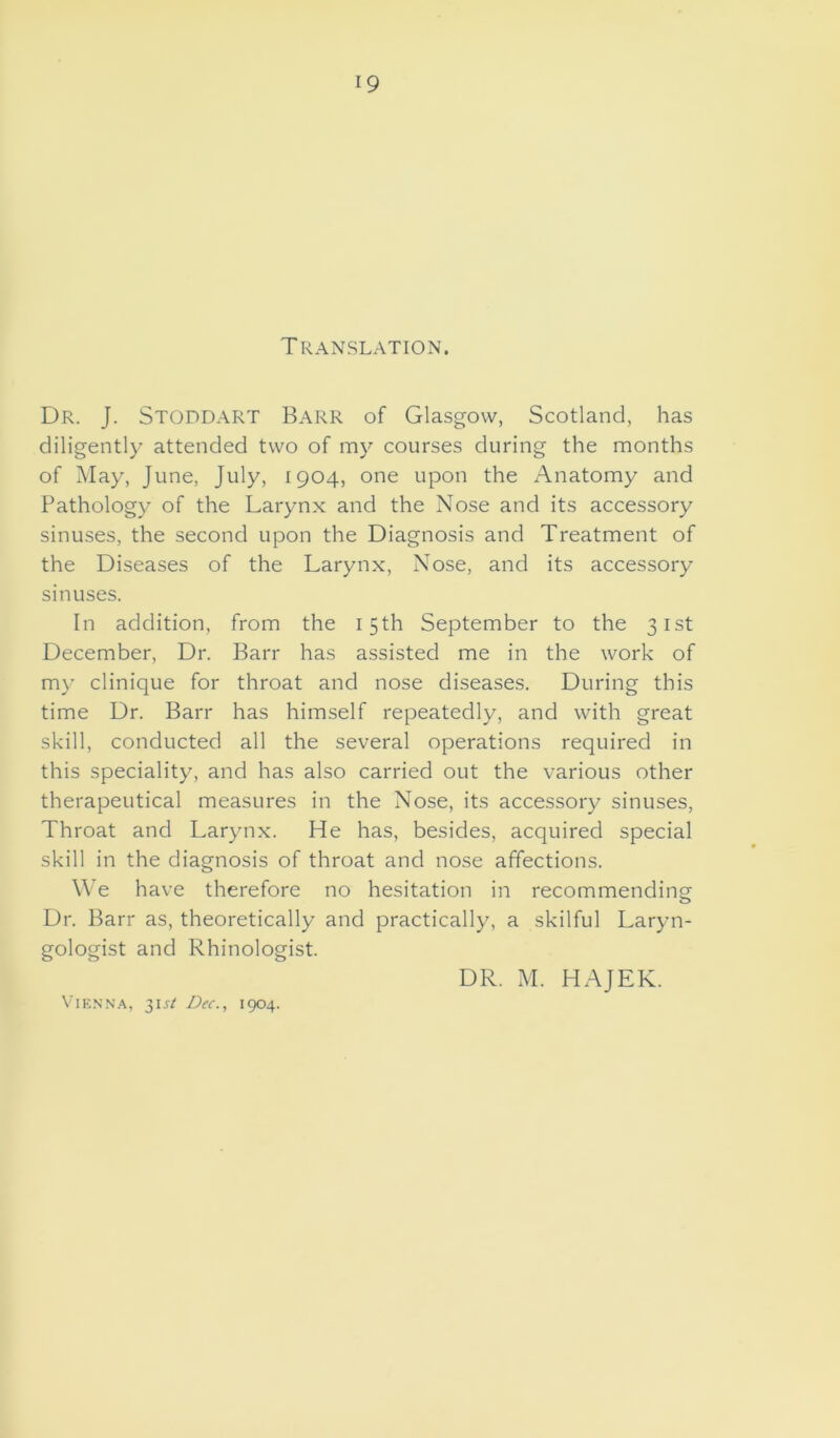 Translation. Dr. J. Stoddart Barr of Glasgow, Scotland, has diligently attended two of my courses during the months of May, June, July, 1904, one upon the Anatomy and Pathology of the Larynx and the Nose and its accessory sinuses, the second upon the Diagnosis and Treatment of the Diseases of the Larynx, Nose, and its accessory sinuses. In addition, from the 15th September to the 31st December, Dr. Barr has assisted me in the work of my clinique for throat and nose diseases. During this time Dr. Barr has himself repeatedly, and with great skill, conducted all the several operations required in this speciality, and has also carried out the various other therapeutical measures in the Nose, its accessory sinuses, Throat and Larynx. He has, besides, acquired special skill in the diagnosis of throat and nose affections. We have therefore no hesitation in recommending Dr. Barr as, theoretically and practically, a skilful Laryn- gologist and Rhinologist. DR. M. HAJEK. Vienna, 3U/1 Dec., 1904.