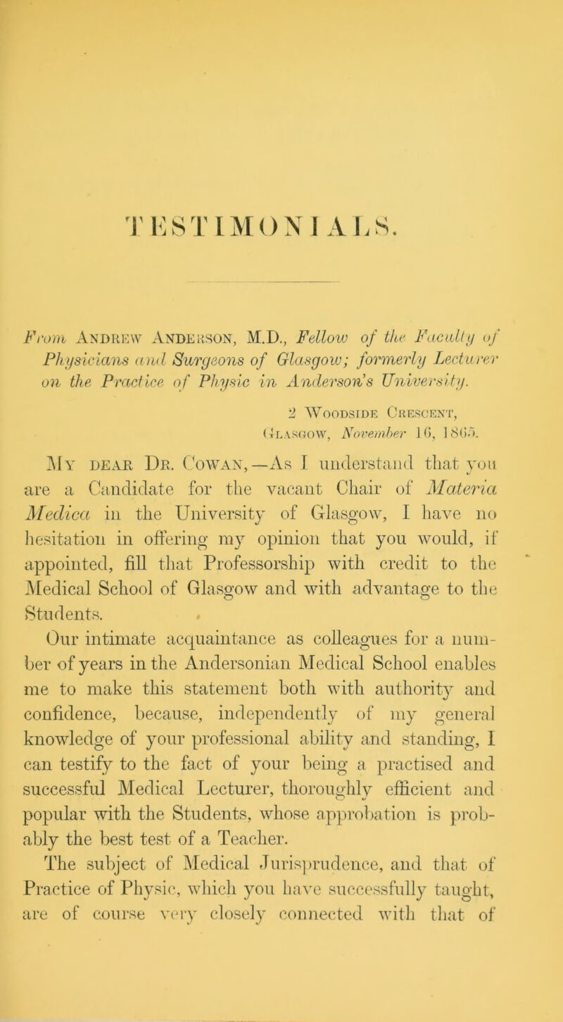 T ESTIMONJ ALS. From Andrew Anderson, M.D., Fellow of the Faculty of Physicians and Surgeons of Glasgow; formerly Lecturer on the Practice of Physic in Anderson's University. 2 Woodside Crescent, CtEARGOW, November 1G, ] 8GA My dear I)r. Cowan,—As I understand that you are a Candidate for the vacant Chair of Materia Medica in the University of Glasgow, I have no hesitation in offering my opinion that you would, if appointed, fill that Professorship with credit to the Medical School of Glasgow and with advantage to the Students. Our intimate acquaintance as colleagues for a num- ber of years in the Andersonian Medical School enables me to make this statement both with authority and confidence, because, independently of my general knowledge of your professional ability and standing, I can testify to the fact of your being a practised and successful Medical Lecturer, thoroughly efficient and popular with the Students, whose approbation is prob- ably the best test of a Teacher. The subject of Medical Jurisprudence, and that of Practice of Physic, which you have successfully taught, are of course very closely connected with that of