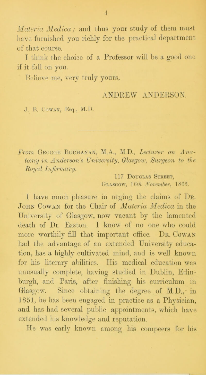 Materia Mediae; and thus your study of them must have furnished you richly for the practical department of that course. I think the choice of a Professor will be a good one if it fall on you. Believe me, very truly yours, ANDREW ANDERSON. J. B. Cowan, Esq., M.l). From George Buchanan, M.A., M.D., Lecturer on Ana- tomy in Anderson's University, Glasgow, Surgeon to the Royal Infirmary. 117 Douglas Street, Glasgow, 1 Gth November, 1805. I have much pleasure in urging the claims of Dr. John Cowan for the Chair of Materia Mediae in the University of Glasgow, now vacant by the lamented death of Dr. Easton. I know of no one who could more worthily fill that important office. Dr. Cowan had the advantage of an extended University educa- tion, has a highly cultivated mind, and is well known for his literary abilities. His medical education was unusually complete, having studied in Dublin, Edin- burgh, and Paris, after finishing his curriculum in Glasgow. Since obtaining the degree of M.D.,' in 1851, he has been engaged in practice as a Physician, and has had several public appointments, which have extended his knowledge and reputation. He was early known among his compeers for his