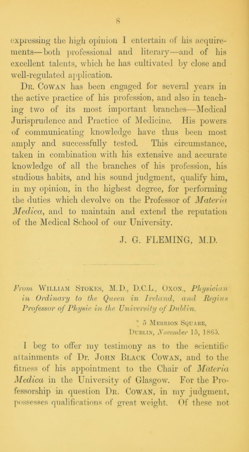 expressing- the high opinion 1 entertain of his acquire- ments—both professional and literary—and of his excellent talents, which he has cultivated by close and well-regulated a]‘plication. Du. Cowan has been engaged for several years in the active practice of his profession, and also in teach- ing two of its most important branches—Medical Jurisprudence and Practice of Medicine. His powers of communicating knowledge have thus been most amply and successfully tested. This circumstance, taken in combination with his extensive and accurate knowledge of all the branches of his profession, his studious habits, and his sound judgment, qualify him, in my opinion, in the highest degree, for performing the duties which devolve on the Professor of Materia Medica, and to maintain and extend the reputation of the Medical School of our University. J. G. FLEMING, M.D. From William Stokes, M.D., D.C.L., Oxon., Physician in Ordinary to die Queen in Ireland, and Regius Professor of Physic in the University of Dublin. \ 5 Mf.rrion Square, Dublin, November 15, 1865. 1 beg to offer my testimony as to the scientific attainments of Dr. John Black Cowan, and to the fitness of his appointment to the Chair of Materia Medica in the University of Glasgow. For the Pro- fessorship in question Dr. Cowan, in my judgment, possesses qualifications of great weight. Of these not