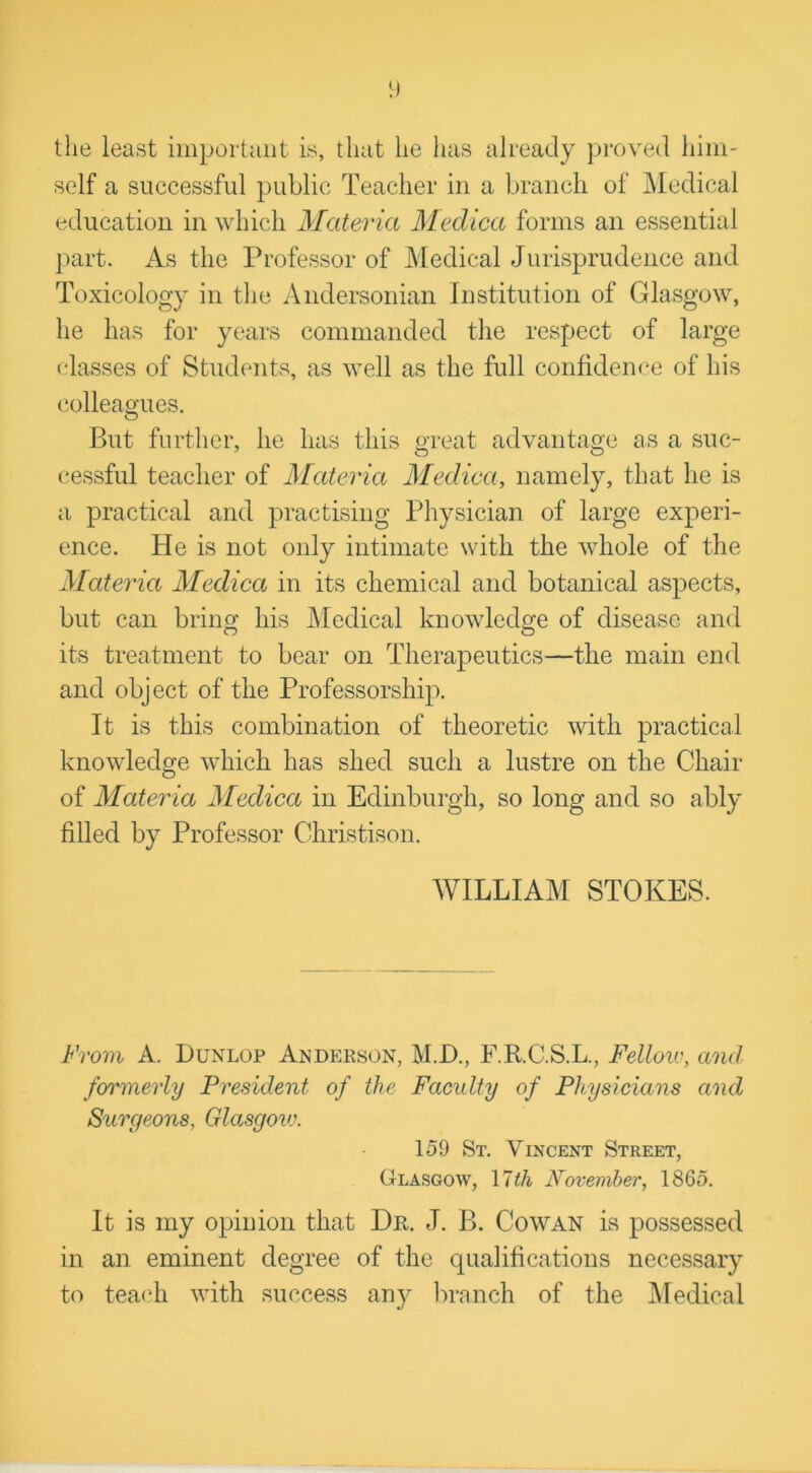 the least important is, that he has already proved him- self a successful public Teacher in a branch of Medical education in which Materia Medica forms an essential part. As the Professor of Medical Jurisprudence and Toxicology in the Andersonian Institution of Glasgow, he has for years commanded the respect of large classes of Students, as well as the full confidence of his colleagues. O But further, he has this great advantage as a suc- cessful teacher of Materia Medica, namely, that he is a practical and practising Physician of large experi- ence. He is not only intimate with the whole of the Materia Medica in its chemical and botanical aspects, but can bring his Medical knowledge of disease and its treatment to bear on Therapeutics—the main end and object of the Professorship. It is this combination of theoretic with practical knowledge which has shed such a lustre on the Chair of Materia Medica in Edinburgh, so long and so ably filled by Professor Christison. WILLIAM STOKES. From A. Dunlop Anderson, M.D., F.R.C.S.L., Felloiv, and formerly President of the Faculty of Physicians and Surgeons, Glasgoiu. 159 St. Vincent Street, Glasgow, 17 th November, 1865. It is my opinion that Dr. J. B. Cowan is possessed in an eminent degree of the qualifications necessary to teach with success any branch of the Medical