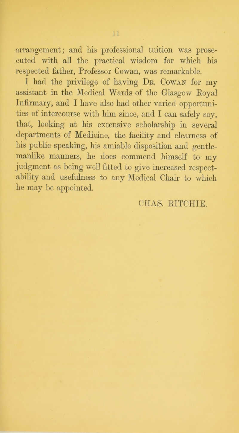 arrangement; and his professional tuition was prose- cuted with all the practical wisdom for which his respected father, Professor Cowan, was remarkable. I had the privilege of having Dr. Cowan for my assistant in the Medical Wards of the Glasgow Royal Infirmary, and I have also had other varied opportuni- ties of intercourse with him since, and I can safely say, that, looking at his extensive scholarship in several departments of Medicine, the facility and clearness of his public speaking, his amiable disposition and gentle- manlike manners, he does commend himself to my judgment as being well fitted to give increased respect- ability and usefulness to any Medical Chair to which he may be appointed. CHAS. RITCHIE.