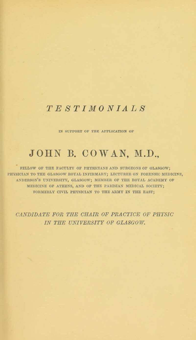 IN SUPPORT OF THE APPLICATION OF JOHN B. COWAN, M.D., FELLOW OF THE FACULTY OF PHYSICIANS ANT) SURGEONS OF GLASGOW; PHYSICIAN TO THE GLASGOW ROYAL INFIRMARY; LECTURER ON FORENSIC MEDICINE, ANDERSON’S UNIVERSITY, GLASGOW; MEMBER OF THE ROYAL ACADEMY OF MEDICINE OF ATHENS, AND OF THE PARISIAN MEDICAL SOCIETY; FORMERLY CIVIL PHYSICIAN TO THE ARMY IN THE EAST; CANDIDATE FOR THE CHAIR OF PRACTICE OF PHYSIC IN THE UNIVERSITY OF GLASGOW.