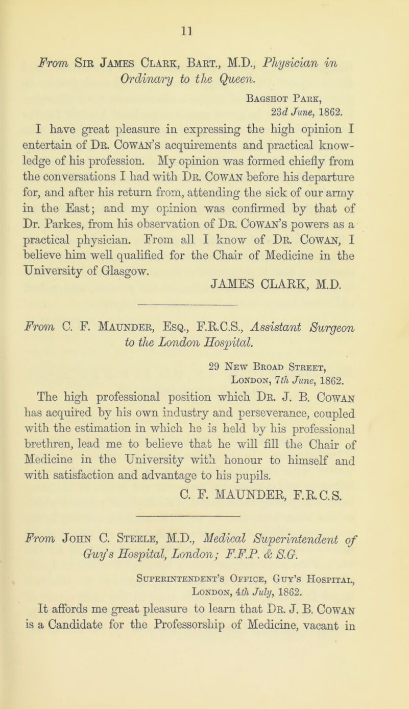 From Sir James Clark, Bart., M.D., Physician in Ordinary to the Queen. Bagshot Park, 23d June, 1862. I have great pleasure in expressing the high opinion I entertain of Dr. Cowan’s acquirements and practical know- ledge of his profession. My opinion was formed chiefly from the conversations I had with Dr. Cowan before his departure for, and after his return from, attending the sick of our army in the East; and my opinion was confirmed by that of Dr. Parkes, from his observation of Dr. Cowan’s powers as a practical physician. From all I know of Dr. Cowan, I believe him well qualified for the Chair of Medicine in the University of Glasgow. JAMES CLARK, M.D. From C. F. Maunder, Esq., F.R.C.S., Assistant Surgeon to the London Hospital. 29 New Broad Street, London, 7 th June, 1862. The high professional position which Dr. J. B. Cowan has acquired by his own industry and perseverance, coupled with the estimation in which he is held by his professional brethren, lead me to believe that he wrill fill the Chair of Medicine in the University with honour to himself and with satisfaction and advantage to his pupils. C. F. MAUNDER, F.R.C.S. From John C. Steele, M.D., Medical Superintendent of Guy's Hospital, London; F.F.P. & S.G. Superintendent’s Office, Guy’s Hospital, London, 4th July, 1862. It affords me great pleasure to learn that Dr. J. B. Cowan is a Candidate for the Professorship of Medicine, vacant in