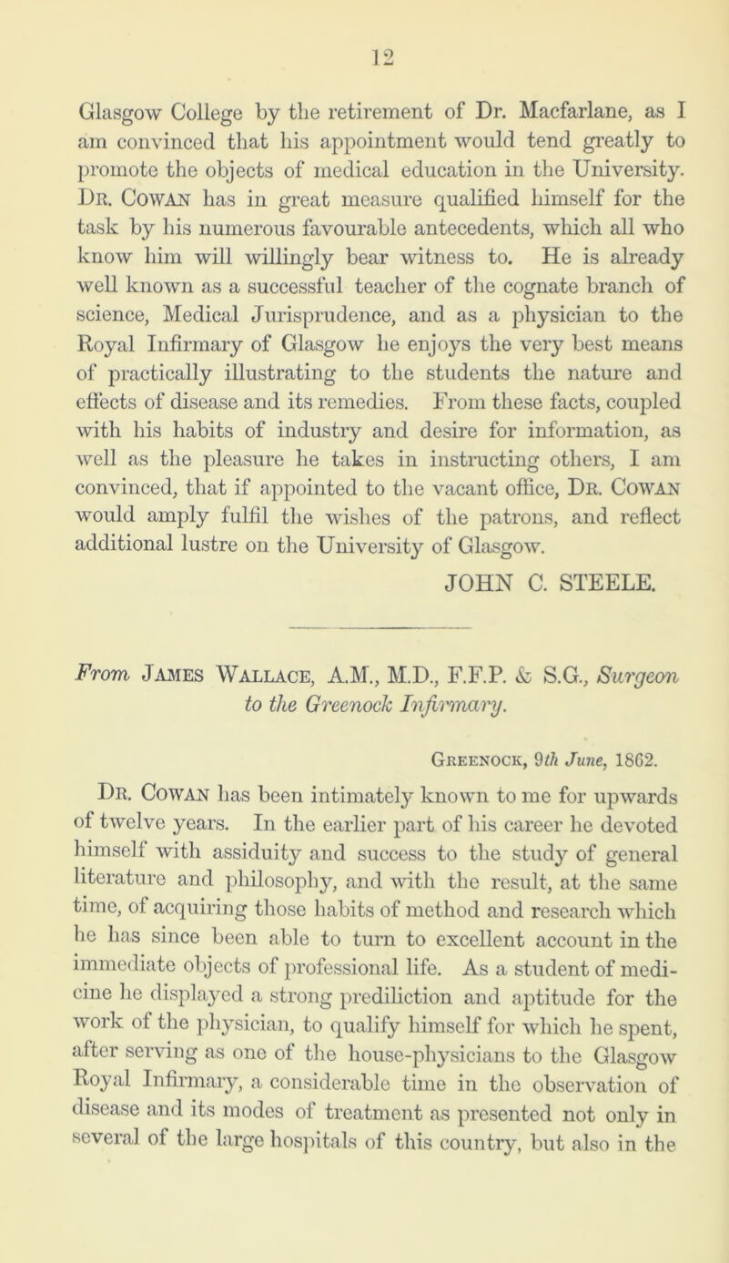 Glasgow College by the retirement of Dr. Macfarlane, as I am convinced that his appointment would tend greatly to promote the objects of medical education in the University. Dr. Cowan has in great measure qualified himself for the task by his numerous favourable antecedents, which all who know him will willingly bear witness to. He is already well known as a successful teacher of the cognate branch of science, Medical Jurisprudence, and as a physician to the Royal Infirmary of Glasgow he enjoys the very best means of practically illustrating to the students the nature and effects of disease and its remedies. From these facts, coupled with his habits of industry and desire for information, as well as the pleasure he takes in instructing others, I am convinced, that if appointed to the vacant office, Dr. Cowan would amply fulfil the wishes of the patrons, and reflect additional lustre on the University of Glasgow. JOHN C. STEELE. From James Wallace, A.M., M.D., F.F.P. & S.G., Surgeon to the Greenock Infirmary. Greenock, 9 th June, 1862. Dr. Cowan has been intimately known to me for upwards of twelve years. In the earlier part of his career he devoted himself with assiduity and success to the study of general literature and philosophy, and with the result, at the same time, of acquiring those habits of method and research which he has since been able to turn to excellent account in the immediate objects of professional life. As a student of medi- cine he displayed a strong prediliction and aptitude for the work of the physician, to qualify himself for which he spent, after serving as one of the house-physicians to the Glasgow Royal Infirmary, a considerable time in the observation of disease and its modes of treatment as presented not only in several of the large hospitals of this country, but also in the