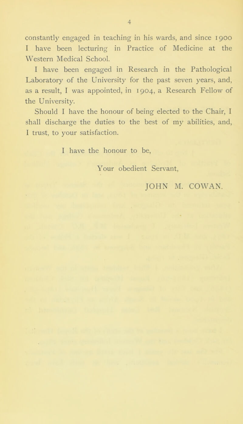 constantly engaged in teaching in his wards, and since 1900 I have been lecturing in Practice of Medicine at the Western Medical School. I have been engaged in Research in the Pathological Laboratory of the University for the past seven years, and, as a result, I was appointed, in 1904, a Research Fellow of the University. Should I have the honour of being elected to the Chair, I shall discharge the duties to the best of my abilities, and, I trust, to your satisfaction. I have the honour to be, Your obedient Servant, JOHN M. COWAN.