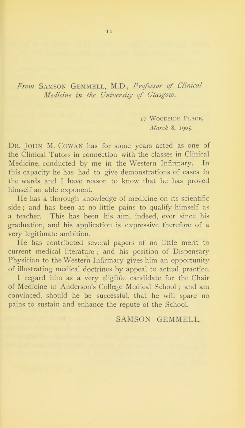 From Samson Gemmell, M.D., Professor of Clinical Medicine in the University of Glasgow. 17 Woodside Place, March 8, 1905. Dr. John M. Cowan has for some years acted as one of the Clinical Tutors in connection with the classes in Clinical Medicine, conducted by me in the Western Infirmary. In this capacity he has had to give demonstrations of cases in the wards, and I have reason to know that he has proved himself an able exponent. He has a thorough knowledge of medicine on its scientific side ; and has been at no little pains to qualify himself as a teacher. This has been his aim, indeed, ever since his graduation, and his application is expressive therefore of a very legitimate ambition. He has contributed several papers of no little merit to current medical literature ; and his position of Dispensary Physician to the Western Infirmary gives him an opportunity of illustrating medical doctrines by appeal to actual practice. I regard him as a very eligible candidate for the Chair of Medicine in Anderson’s College Medical School ; and am convinced, should he be successful, that he will spare no pains to sustain and enhance the repute of the School. SAMSON GEMMELL.