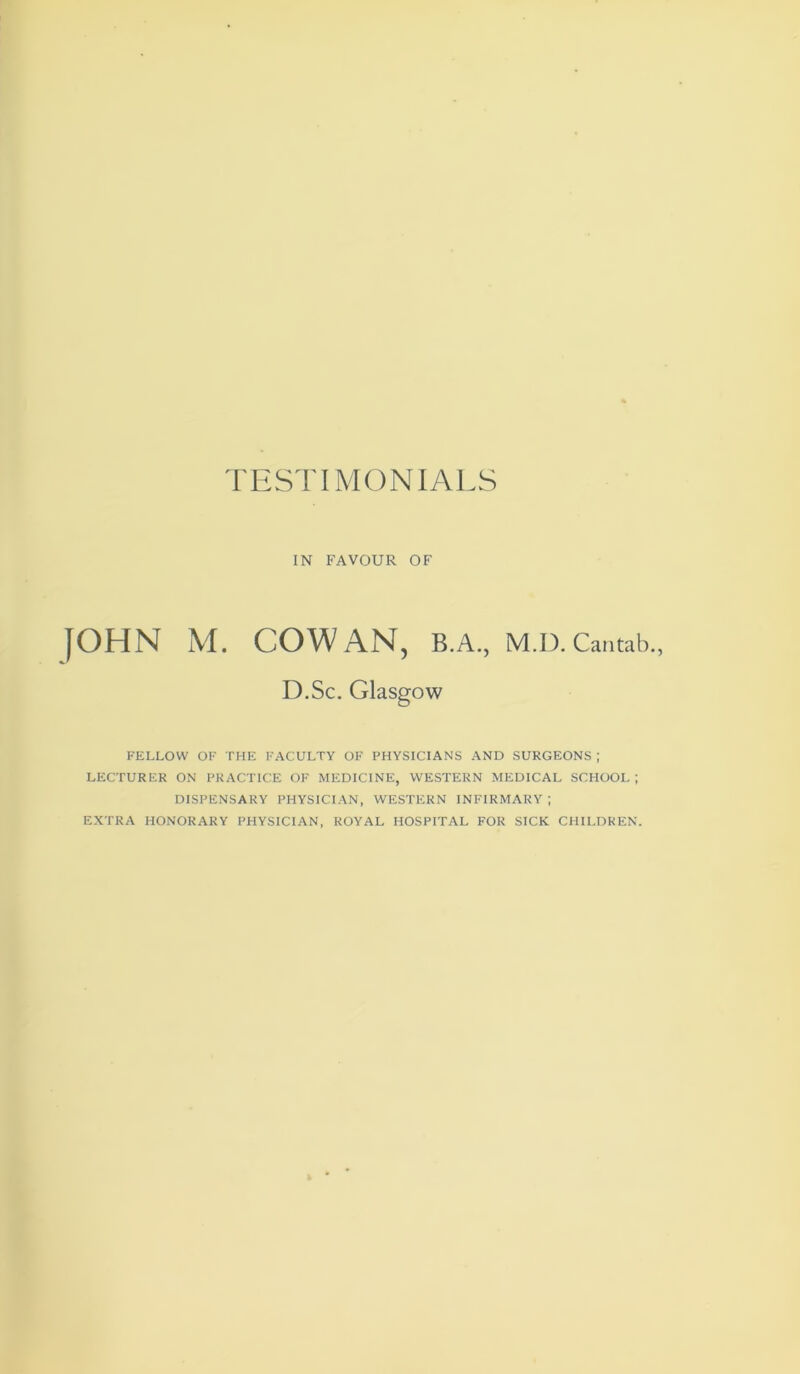 FESTIMONIALS IN FAVOUR OF |OHN M. COWAN, B.A., M.D. Cantab. D.Sc. Glasgow FELLOW OF THE FACULTY OF PHYSICIANS AND SURGEONS ; LECTURER ON PRACTICE OF MEDICINE, WESTERN MEDICAL SCHOOL ; DISPENSARY PHYSICIAN, WESTERN INFIRMARY; EXTRA HONORARY PHYSICIAN, ROYAL HOSPITAL FOR SICK CHILDREN.