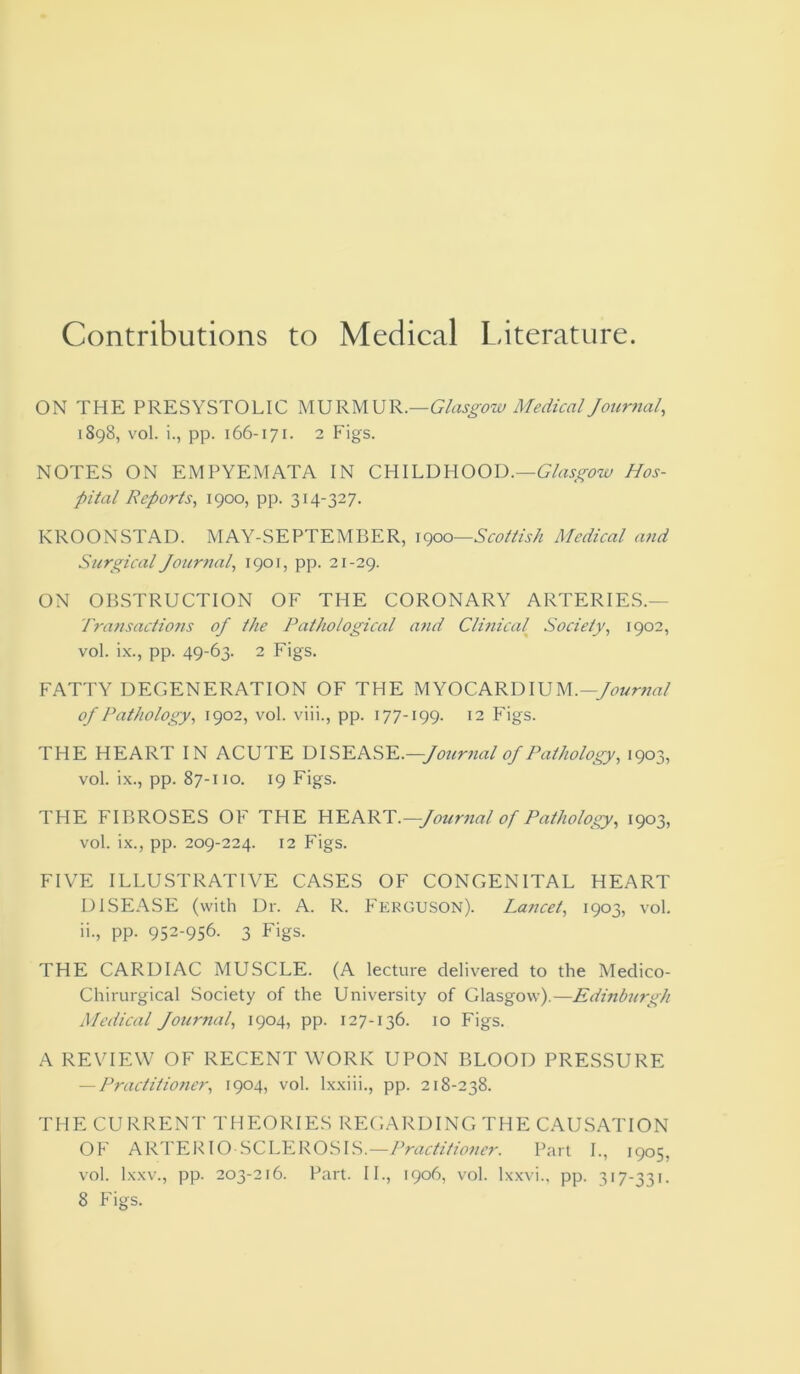 Contributions to Medical Literature. ON THE PRESYSTOLIC MURMUR.—Glasgow Medical Journal, 1898, vol. i., pp. 166-171. 2 Figs. NOTES ON EMPYEMATA IN CHILDHOOD.—Glasgow Hos- pital Reports, 1900, pp. 314-327. KROONSTAD. MAY-SEPTEMBER, 1900—Scottish Medical and Surgical Journal, 1901, pp. 21-29. ON OBSTRUCTION OF THE CORONARY ARTERIES.— Transactions of the Pathological and Clmical Society, 1902, vol. ix., pp. 49-63. 2 Figs. FATTY DEGENERATION OF THE MYOCARDIUM.—Journal of Pathology, 1902, vol. viii., pp. 177-199. 12 Figs. THE HEART IN ACUTE DISEASE .—Journal of Pathology, 1903, vol. ix., pp. 87-110. 19 Figs. THE FIBROSES OF THE HEART.—Journal of Pathology, 1903, vol. ix., pp. 209-224. 12 Figs. FIVE ILLUSTRATIVE CASES OF CONGENITAL HEART DISEASE (with Dr. A. R. Ferguson). Lancet, 1903, vol. it, PP- 952-956- 3 Figs. THE CARDIAC MUSCLE. (A lecture delivered to the Medico- Chirurgical Society of the University of Glasgow).—Edinburgh Medical Journal, 1904, pp. 127-136. 10 Figs. A REVIEW OF RECENT WORK UPON BLOOD PRESSURE — Practitioner, 1904, vol. lxxiii., pp. 218-238. THE CURRENT THEORIES REGARDING THE CAUSATION OF ARTERIOSCLEROSIS.—Practitioner. Part I., 1905, vol. lxxv., pp. 203-216. Part. II., 1906, vol. lxxvi., pp. 317-331.