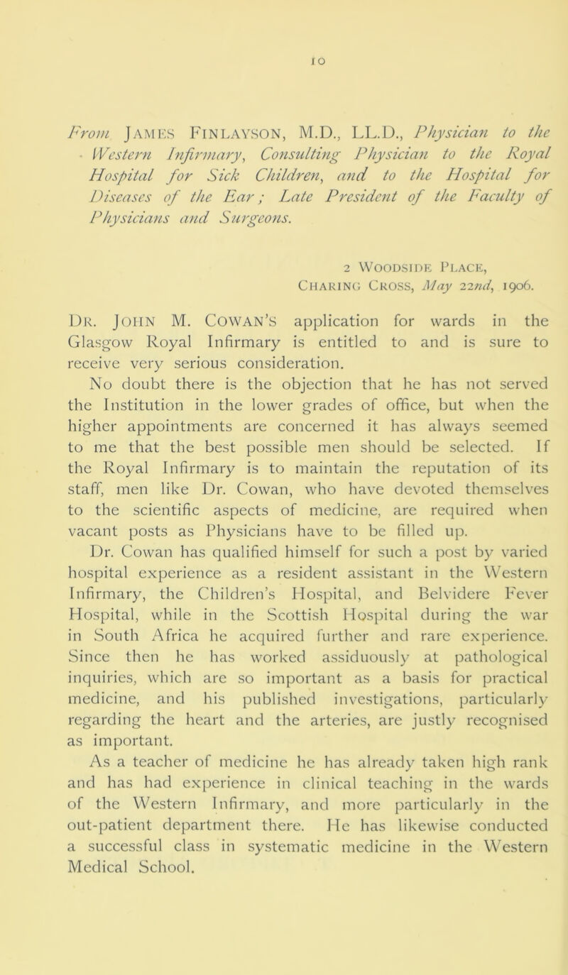 IO From JAMES Finlayson, M.D., LL.D., Physician to the ■ Western Infirmary, Consulting Physician to the Royal Hospital for Sick Children, and to the Hospital for Diseases of the Ear; Late President of the Faculty of Physicians and Surgeons. 2 Woodside Place, Charing Cross, May 22ml, 1906. Dr. John M. Cowan’S application for wards in the Glasgow Royal Infirmary is entitled to and is sure to receive very serious consideration. No doubt there is the objection that he has not served the Institution in the lower grades of office, but when the higher appointments are concerned it has always seemed to me that the best possible men should be selected. If the Royal Infirmary is to maintain the reputation of its staff, men like Dr. Cowan, who have devoted themselves to the scientific aspects of medicine, are required when vacant posts as Physicians have to be filled up. Dr. Cowan has qualified himself for such a post by varied hospital experience as a resident assistant in the Western Infirmary, the Children’s Hospital, and Belvidere Fever Hospital, while in the Scottish Hospital during the war in South Africa he acquired further and rare experience. Since then he has worked assiduously at pathological inquiries, which are so important as a basis for practical medicine, and his published investigations, particularly regarding the heart and the arteries, are justly recognised as important. As a teacher of medicine he has already taken high rank and has had experience in clinical teaching in the wards of the Western Infirmary, and more particularly in the out-patient department there. He has likewise conducted a successful class in systematic medicine in the Western Medical School.