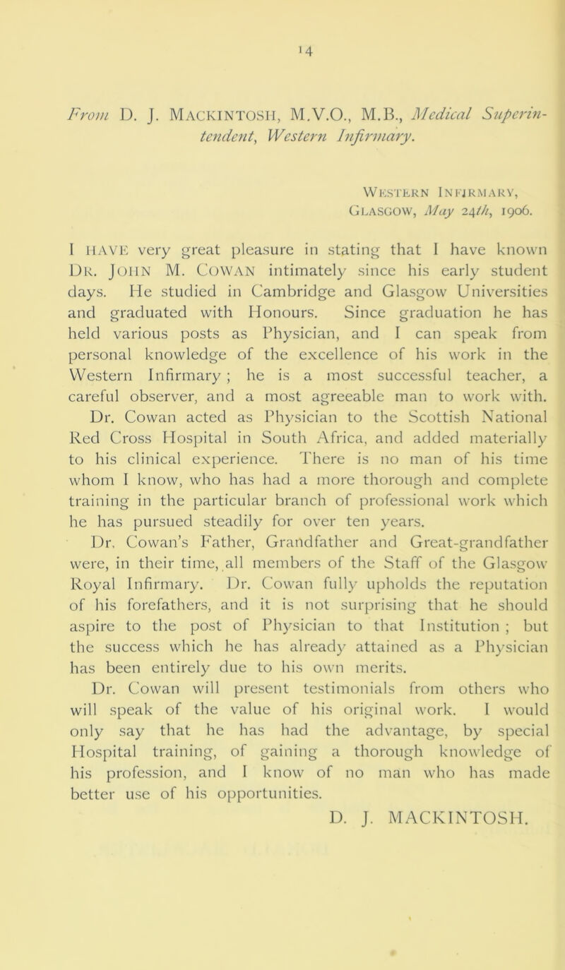 '4 From D. j. MACKINTOSH, M.V.O., M.B., Medical Superin- tendent, Western Infirmary. Western Infirmary, Glasgow, May 24th, 1906. I HAVE very great pleasure in stating that I have known Dr. John M. COWAN intimately since his early student days. He studied in Cambridge and Glasgow Universities and graduated with Honours. Since graduation he has held various posts as Physician, and I can speak from personal knowledge of the excellence of his work in the Western Infirmary ; he is a most successful teacher, a careful observer, and a most agreeable man to work with. Dr. Cowan acted as Physician to the Scottish National Red Cross Hospital in South Africa, and added materially to his clinical experience. There is no man of his time whom I know, who has had a more thorough and complete training in the particular branch of professional work which he has pursued steadily for over ten years. Dr, Cowan’s Father, Grandfather and Great-grandfather were, in their time, all members of the Staff of the Glasgow Royal Infirmary. Dr. Cowan fully upholds the reputation of his forefathers, and it is not surprising that he should aspire to the post of Physician to that Institution ; but the success which he has already attained as a Physician has been entirely due to his own merits. Dr. Cowan will present testimonials from others who will speak of the value of his original work. I would only say that he has had the advantage, by special Hospital training, of gaining a thorough knowledge of his profession, and I know of no man who has made better use of his opportunities. D. J. MACKINTOSH.