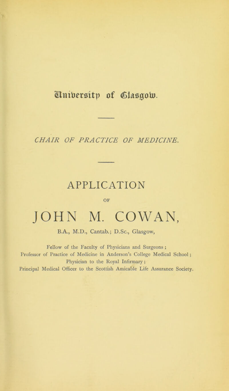 <£tmfc>emtp of <Blas0oto. CHAIR OF PRACTICE OF MEDICINE. APPLICATION OF JOHN M. COWAN, B.A., M.D., Cantab.; D.Sc., Glasgow, Fellow of the Faculty of Physicians and Surgeons ; Professor of Practice of Medicine in Anderson’s College Medical School; Physician to the Royal Infirmary; Principal Medical Officer to the Scottish Amicable Life Assurance Society.