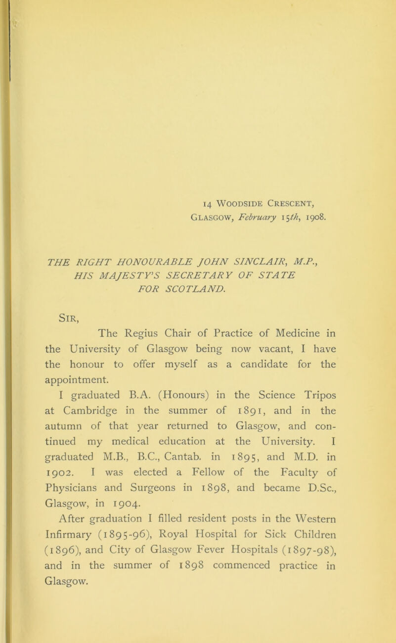 14 Woodside Crescent, Glasgow, February i$th, 1908. THE RIGHT HONOURABLE JOHN SINCLAIR, M.P., HIS MAJESTY'S SECRETARY OF STATE FOR SCOTLAND. Sir, The Regius Chair of Practice of Medicine in the University of Glasgow being now vacant, I have the honour to offer myself as a candidate for the appointment. I graduated B.A. (Honours) in the Science Tripos at Cambridge in the summer of 1891, and in the autumn of that year returned to Glasgow, and con- tinued my medical education at the University. I graduated M.B., B.C., Cantab, in 1895, and M.D. in 1902. I was elected a P'ellow of the Faculty of Physicians and Surgeons in 1898, and became D.Sc., Glasgow, in 1904. After graduation I filled resident posts in the Western Infirmary (1895-96), Royal Hospital for Sick Children (1896), and City of Glasgow Fever Hospitals (1897-98), and in the summer of 1898 commenced practice in Glasgow.