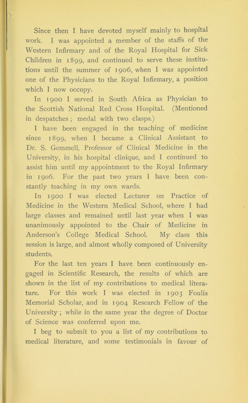 work. I was appointed a member of the staffs of the Western Infirmary and of the Royal Hospital for Sick Children in 1899, and continued to serve these institu- tions until the summer of 1906, when I was appointed one of the Physicians to the Royal Infirmary, a position which I now occupy. In 1900 I served in South Africa as Physician to the Scottish National Red Cross Hospital. (Mentioned in despatches ; medal with two clasps.) I have been engaged in the teaching of medicine since 1899, when I became a Clinical Assistant to Dr. S. Gemmell, Professor of Clinical Medicine in the University, in his hospital clinique, and I continued to assist him until my appointment to the Royal Infirmary in 1906. For the past two years I have been con- stantly teaching in my own wards. In 1900 I was elected Lecturer on Practice of Medicine in the Western Medical School, where I had large classes and remained until last year when I was unanimously appointed to the Chair of Medicine in Anderson’s College Medical School. My class this session is large, and almost wholly composed of University students. For the last ten years I have been continuously en- gaged in Scientific Research, the results of which are shown in the list of my contributions to medical litera- ture. For this work I was elected in 1903 Foulis Memorial Scholar, and in 1904 Research Fellow of the University ; while in the same year the degree of Doctor of Science was conferred upon me. I beg to submit to you a list of my contributions to medical literature, and some testimonials in favour of