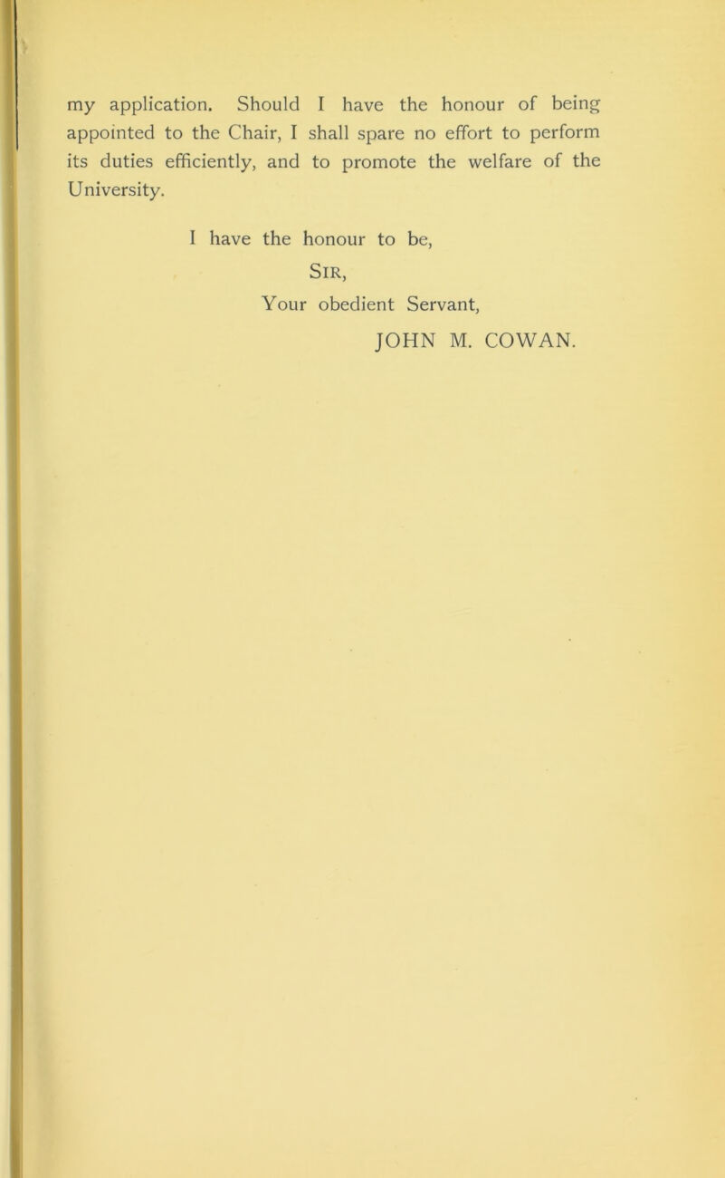 my application. Should I have the honour of being appointed to the Chair, I shall spare no effort to perform its duties efficiently, and to promote the welfare of the University. I have the honour to be, Sir, Your obedient Servant,