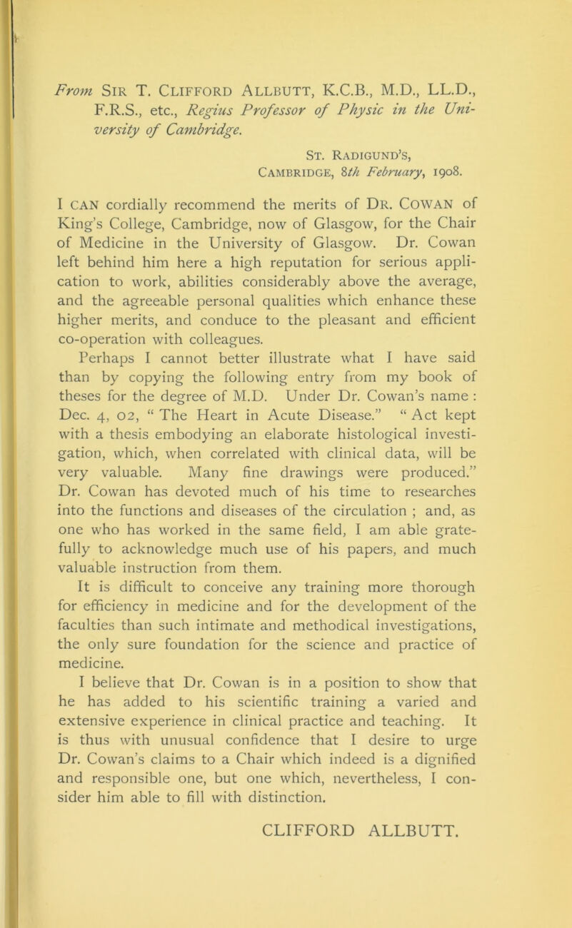 From Sir T. Clifford Allbutt, K.C.B., M.D., LL.D., F.R.S., etc., Regius Professor of Physic in the Uni- versity of Cambridge. St. Radigund’s, Cambridge, 8th February, 1908. I CAN cordially recommend the merits of Dr. COWAN of King’s College, Cambridge, now of Glasgow, for the Chair of Medicine in the University of Glasgow. Dr. Cowan left behind him here a high reputation for serious appli- cation to work, abilities considerably above the average, and the agreeable personal qualities which enhance these higher merits, and conduce to the pleasant and efficient co-operation with colleagues. Perhaps I cannot better illustrate what I have said than by copying the following entry from my book of theses for the degree of M.D. Under Dr. Cowan’s name : Dec. 4, 02, “ The Heart in Acute Disease.” “ Act kept with a thesis embodying an elaborate histological investi- gation, which, when correlated with clinical data, will be very valuable. Many fine drawings were produced.” Dr. Cowan has devoted much of his time to researches into the functions and diseases of the circulation ; and, as one who has worked in the same field, I am able grate- fully to acknowledge much use of his papers, and much valuable instruction from them. It is difficult to conceive any training more thorough for efficiency in medicine and for the development of the faculties than such intimate and methodical investigations, the only sure foundation for the science and practice of medicine. I believe that Dr. Cowan is in a position to show that he has added to his scientific training a varied and extensive experience in clinical practice and teaching. It is thus with unusual confidence that I desire to urge Dr. Cowan’s claims to a Chair which indeed is a dignified and responsible one, but one which, nevertheless, I con- sider him able to fill with distinction. CLIFFORD ALLBUTT.