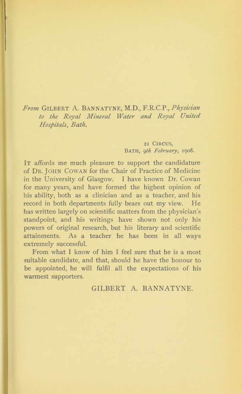 From Gilbert A. Bannatyne, M.D., F.R.C.P., Physician to the Royal Mineral Water and Royal United Hospitals, Bath. 21 Circus, Bath, 9th February, 1908. It affords me much pleasure to support the candidature of Dr. John Cowan for the Chair of Practice of Medicine in the University of Glasgow. I have known Dr. Cowan for many years, and have formed the highest opinion of his ability, both as a clinician and as a teacher, and his record in both departments fully bears out my view. He has written largely on scientific matters from the physician's standpoint, and his writings have shown not only his powers of original research, but his literary and scientific attainments. As a teacher he has been in all ways extremely successful. From what I know of him I feel sure that he is a most suitable candidate, and that, should he have the honour to be appointed, he will fulfil all the expectations of his warmest supporters. GILBERT A. BANNATYNE.