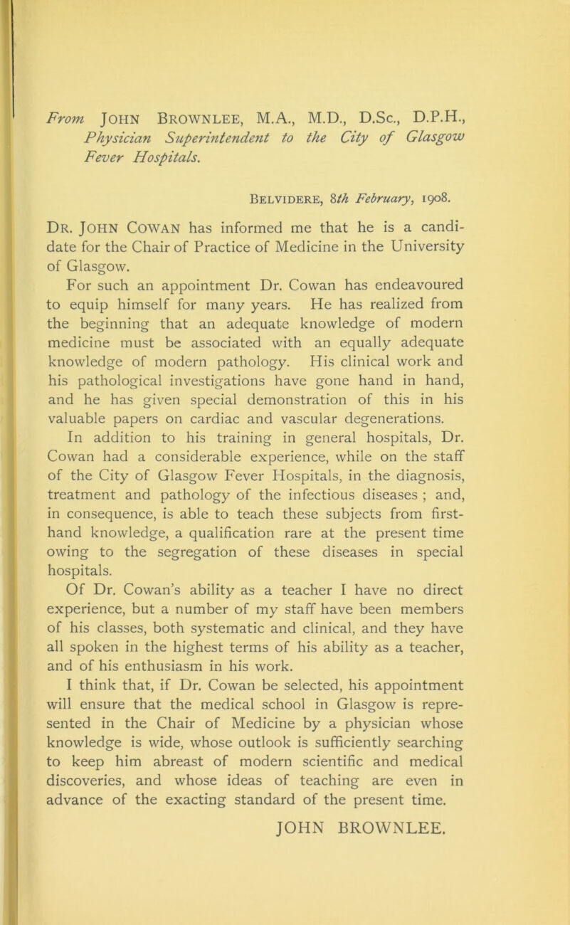 From John Brownlee, M.A., M.D., D.Sc., D.P.H., Physician Superintendent to the City of Glasgow Fever Hospitals. Belvidere, 8th February, 1908. Dr. John Cowan has informed me that he is a candi- date for the Chair of Practice of Medicine in the University of Glasgow. For such an appointment Dr. Cowan has endeavoured to equip himself for many years. He has realized from the beginning that an adequate knowledge of modern medicine must be associated with an equally adequate knowledge of modern pathology. His clinical work and his pathological investigations have gone hand in hand, and he has given special demonstration of this in his valuable papers on cardiac and vascular degenerations. In addition to his training in general hospitals, Dr. Cowan had a considerable experience, while on the staff of the City of Glasgow Fever Hospitals, in the diagnosis, treatment and pathology of the infectious diseases ; and, in consequence, is able to teach these subjects from first- hand knowledge, a qualification rare at the present time owing to the segregation of these diseases in special hospitals. Of Dr. Cowan’s ability as a teacher I have no direct experience, but a number of my staff have been members of his classes, both systematic and clinical, and they have all spoken in the highest terms of his ability as a teacher, and of his enthusiasm in his work. I think that, if Dr. Cowan be selected, his appointment will ensure that the medical school in Glasgow is repre- sented in the Chair of Medicine by a physician whose knowledge is wide, whose outlook is sufficiently searching to keep him abreast of modern scientific and medical discoveries, and whose ideas of teaching are even in advance of the exacting standard of the present time. JOHN BROWNLEE.