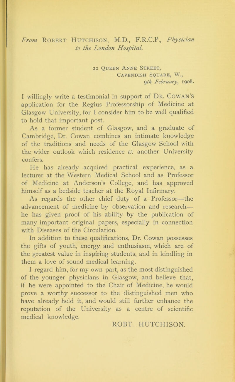 From Robert Hutchison, M.D., F.R.C.P., Physician to the London Hospital. 22 Queen Anne Street, Cavendish Square, W., 9th February, 1908. I willingly write a testimonial in support of Dr. Cowan’s application for the Regius Professorship of Medicine at Glasgow University, for I consider him to be well qualified to hold that important post. As a former student of Glasgow, and a graduate of Cambridge, Dr. Cowan combines an intimate knowledge of the traditions and needs of the Glasgow School with the wider outlook which residence at another University confers. He has already acquired practical experience, as a lecturer at the Western Medical School and as Professor of Medicine at Anderson’s College, and has approved himself as a bedside teacher at the Royal Infirmary. As regards the other chief duty of a Professor—the advancement of medicine by observation and research— he has given proof of his ability by the publication of many important original papers, especially in connection with Diseases of the Circulation. In addition to these qualifications, Dr. Cowan possesses the gifts of youth, energy and enthusiasm, which are of the greatest value in inspiring students, and in kindling in them a love of sound medical learning. I regard him, for my own part, as the most distinguished of the younger physicians in Glasgow, and believe that, if he were appointed to the Chair of Medicine, he would prove a worthy successor to the distinguished men who have already held it, and would still further enhance the reputation of the University as a centre of scientific medical knowledge. ROBT. HUTCHISON.