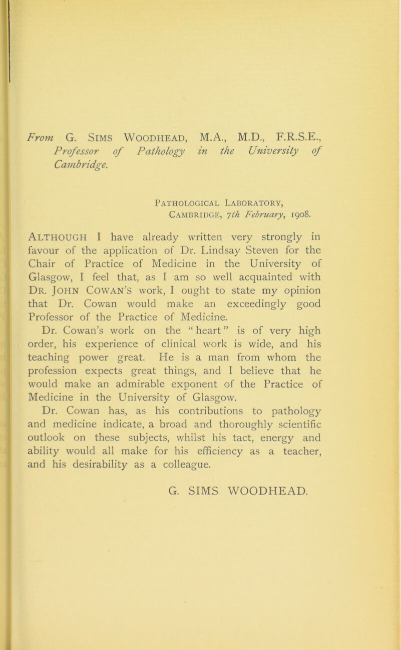 From G. Sims Woodhead, M.A., M.D., F.R.S.E., Professor of Pathology in the University of Cambridge. Pathological Laboratory, Cambridge, 7th February, 1908. ALTHOUGH I have already written very strongly in favour of the application of Dr. Lindsay Steven for the Chair of Practice of Medicine in the University of Glasgow, I feel that, as I am so well acquainted with Dr. JOHN Cowan’s work, I ought to state my opinion that Dr. Cowan would make an exceedingly good Professor of the Practice of Medicine. Dr. Cowan’s work on the “ heart ” is of very high order, his experience of clinical work is wide, and his teaching power great. He is a man from whom the profession expects great things, and I believe that he would make an admirable exponent of the Practice of Medicine in the University of Glasgow. Dr. Cowan has, as his contributions to pathology and medicine indicate, a broad and thoroughly scientific outlook on these subjects, whilst his tact, energy and ability would all make for his efficiency as a teacher, and his desirability as a colleague. G. SIMS WOODHEAD.