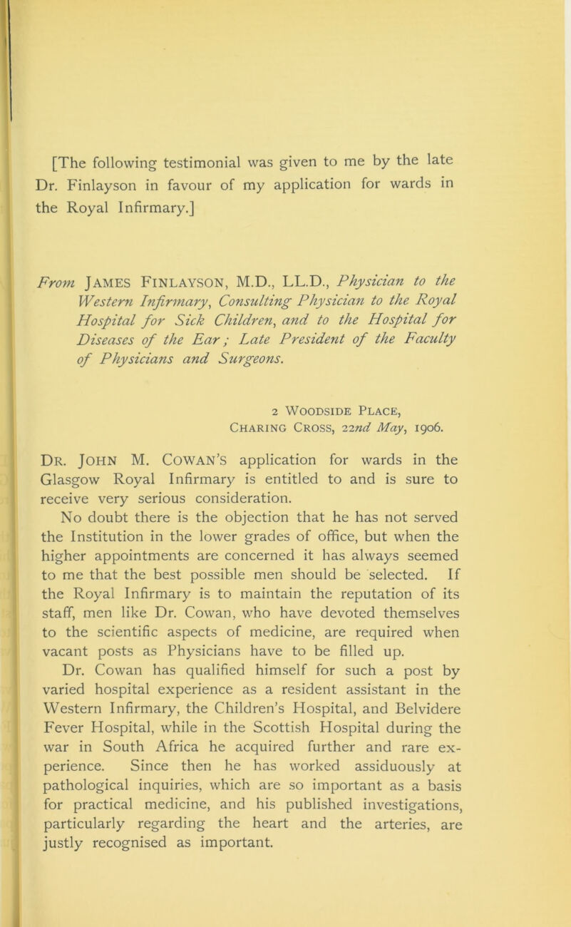 [The following testimonial was given to me by the late Dr. Finlayson in favour of my application for wards in the Royal Infirmary.] From James FINLAYSON, M.D., LL.D., Physician to the Western Infirmary, Consulting Physician to the Royal Hospital for Sick Children, and to the Hospital for Diseases of the Ear; Late President of the Faculty of Physicians and Surgeons. 2 Woodside Place, Charing Cross, 'i-znd May, 1906. Dr. JOHN M. Cowan’s application for wards in the Glasgow Royal Infirmary is entitled to and is sure to receive very serious consideration. No doubt there is the objection that he has not served the Institution in the lower grades of office, but when the higher appointments are concerned it has always seemed to me that the best possible men should be selected. If the Royal Infirmary is to maintain the reputation of its staff, men like Dr. Cowan, who have devoted themselves to the scientific aspects of medicine, are required when vacant posts as Physicians have to be filled up. Dr. Cowan has qualified himself for such a post by varied hospital experience as a resident assistant in the Western Infirmary, the Children’s Hospital, and Belvidere Fever Hospital, while in the Scottish Hospital during the war in South Africa he acquired further and rare ex- perience. Since then he has worked assiduously at pathological inquiries, which are so important as a basis for practical medicine, and his published investigations, particularly regarding the heart and the arteries, are justly recognised as important.