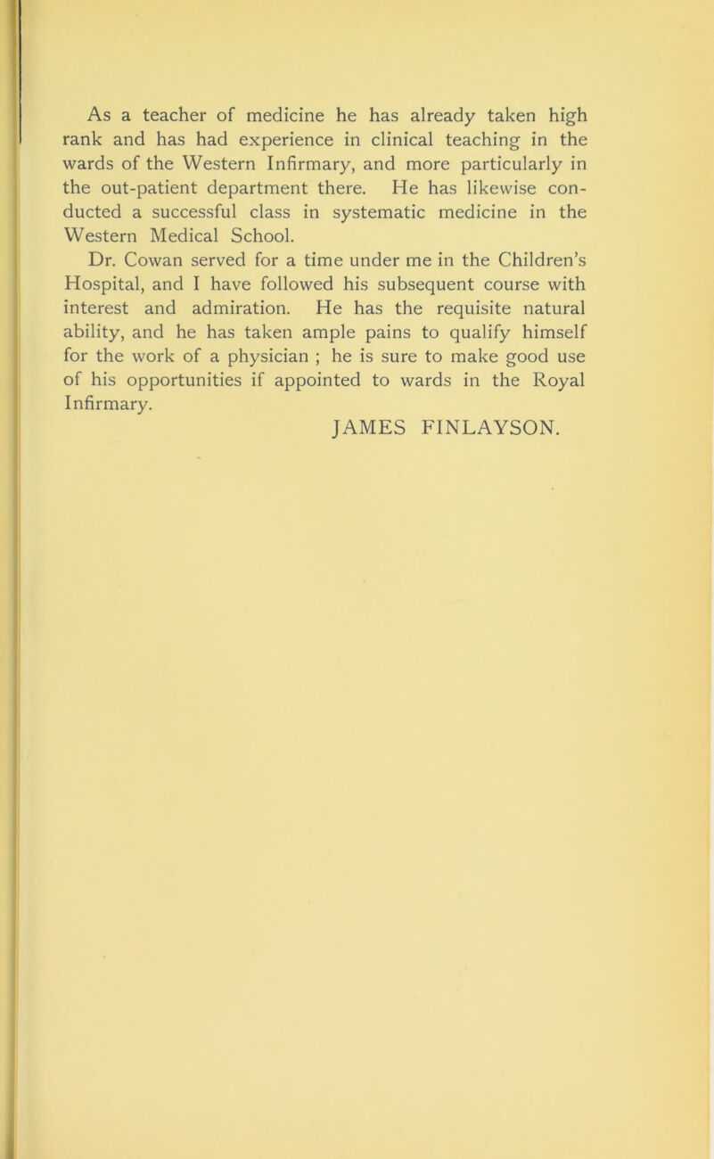 As a teacher of medicine he has already taken high rank and has had experience in clinical teaching in the wards of the Western Infirmary, and more particularly in the out-patient department there. He has likewise con- ducted a successful class in systematic medicine in the Western Medical School. Dr. Cowan served for a time under me in the Children’s Hospital, and I have followed his subsequent course with interest and admiration. He has the requisite natural ability, and he has taken ample pains to qualify himself for the work of a physician ; he is sure to make good use of his opportunities if appointed to wards in the Royal Infirmary. JAMES FINLAYSON.