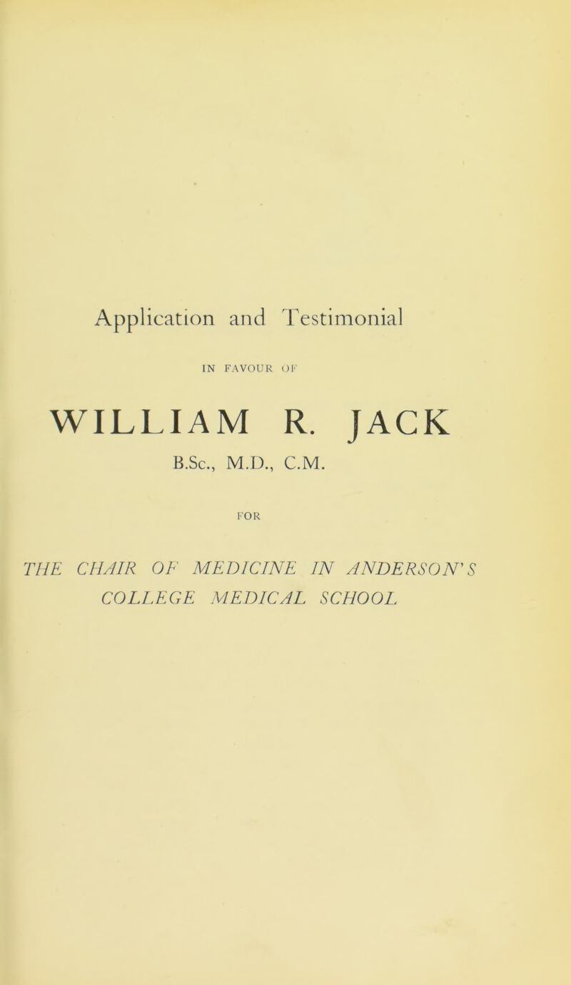 Application and Testimonial IN FAVOUR OF WILLIAM R. JACK B.Sc., M.D., C.M. FOR THE CHAIR OF MEDICINE IN ANDERSON'S COLEEGE MEDICAL SCHOOL