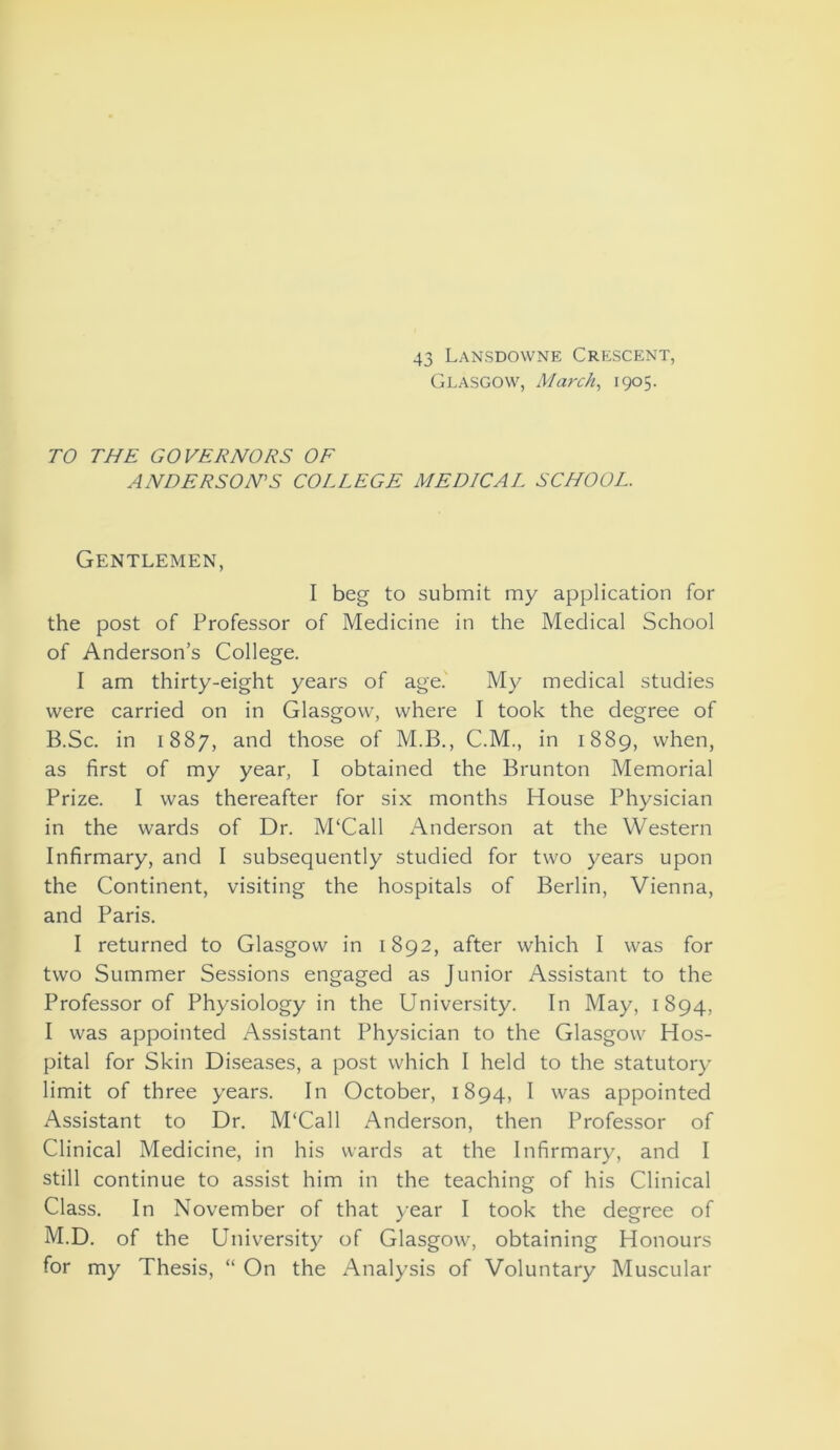 43 Lansdowne Crescent, Glasgow, March, 1905. TO THE GOVERNORS OF ANDERSON’S COLLEGE MEDICAL SCHOOL. Gentlemen, I beg to submit my application for the post of Professor of Medicine in the Medical School of Anderson’s College. I am thirty-eight years of age. My medical studies were carried on in Glasgow, where I took the degree of B.Sc. in 1887, and those of M.B., C.M., in 1889, when, as first of my year, I obtained the Brunton Memorial Prize. I was thereafter for six months House Physician in the wards of Dr. M‘Call Anderson at the Western Infirmary, and I subsequently studied for two years upon the Continent, visiting the hospitals of Berlin, Vienna, and Paris. I returned to Glasgow in 1892, after which I was for two Summer Sessions engaged as Junior Assistant to the Professor of Physiology in the University. In May, 1894, I was appointed Assistant Physician to the Glasgow Hos- pital for Skin Diseases, a post which I held to the statutory limit of three years. In October, 1894, I was appointed Assistant to Dr. M‘Call Anderson, then Professor of Clinical Medicine, in his wards at the Infirmary, and I still continue to assist him in the teaching of his Clinical Class. In November of that year I took the degree of M.D. of the University of Glasgow, obtaining Honours for my Thesis, “ On the Analysis of Voluntary Muscular