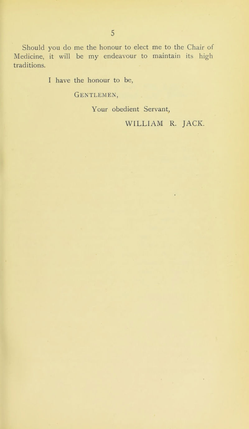 Should you do me the honour to elect me to the Chair of Medicine, it will be my endeavour to maintain its high traditions. I have the honour to be, Gentlemen, Your obedient Servant, WILLIAM R. JACK.