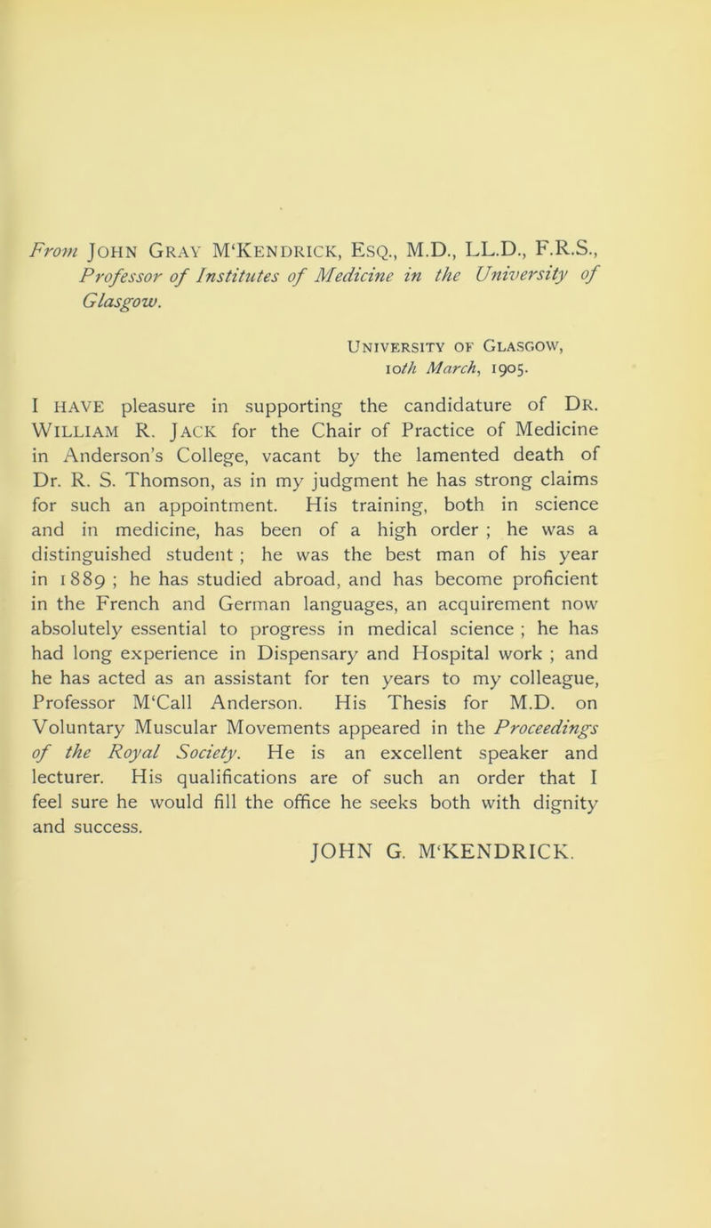 From John Gray M‘Kendrick, Esq., M.D., LL.D., F.R.S., Professor of Institutes of Medicine in the University of Glasgow. University of Glasgow, iotli March, 1905. I HAVE pleasure in supporting the candidature of Dr. William R. Jack for the Chair of Practice of Medicine in Anderson’s College, vacant by the lamented death of Dr. R. S. Thomson, as in my judgment he has strong claims for such an appointment. His training, both in science and in medicine, has been of a high order ; he was a distinguished student ; he was the best man of his year in 1889 ; he has studied abroad, and has become proficient in the French and German languages, an acquirement now absolutely essential to progress in medical science ; he has had long experience in Dispensary and Hospital work ; and he has acted as an assistant for ten years to my colleague, Professor M‘Call Anderson. His Thesis for M.D. on Voluntary Muscular Movements appeared in the Proceedings of the Royal Society. He is an excellent speaker and lecturer. His qualifications are of such an order that I feel sure he would fill the office he seeks both with dignity and success. JOHN G. MTCENDRICK.